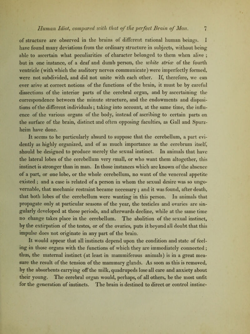 of structure are observed in the brains of different rational human beings. I have found many deviations from the ordinary structure in subjects, without being able to ascertain what peculiarities of character belonged to them when alive ; but in one instance, of a deaf and dumb person, the white strice of the fourth ventricle (with which the auditory nerves communicate) were imperfectly formed, were not subdivided, and did not unite with each other. If, therefore, we can ever arive at correct notions of the functions of the brain, it must be by careful dissections of the interior parts of the cerebral organ, and by ascertaining the correspondence between the minute structure, and the endowments and disposi- tions of the different individuals; taking into account, at the same time, the influ- ence of the various organs of the body, instead of ascribing to certain parts on the surface of the brain, distinct and often opposing faculties, as Gall and Spurz- heim have done. It seems to be particularly absui’d to suppose that the cerebellum, a part evi- dently as highly organized, and of as much importance as the cerebrum itself, should be designed to produce merely the sexual instinct. In animals that have the lateral lobes of the cerebellum very small, or who want them altogether, this instinct is stronger than in man. In those instances which are known of the absence of a part, or one lobe, or the whole cerebellum, no want of the venereal appetite existed ; and a case is related of a person in whom the sexual desire was so ungo- vernable, that mechanic restraint became necessary ; and it was found, after death, that both lobes of the cerebellum were wanting in this person. In animals that propagate only at particular seasons of the year, the testicles and ovaries are sin- gularly developed at those periods, and afterwards decline, while at the same time no change takes place in the cerebellum. The abolition of the sexual instinct, by the extirpation of the testes, or of the ovaries, puts it beyond all doubt that this impulse does not originate in any part of the brain. It would appear that all instincts depend upon the condition and state of feel- ing in those organs with the functions of which they are immediately connected ; thus, the maternal instinct (at least in mammiferous animals) is in a great mea- sure the result of the tension of the mammary glands. As soon as this is removed, by the absorbents carrying off the milk, quadrupeds lose all care and anxiety about their young. The cerebral organ would, perhaps, of all others, be the most unfit for the generation of instincts. The brain is destined to direct or control instinc-