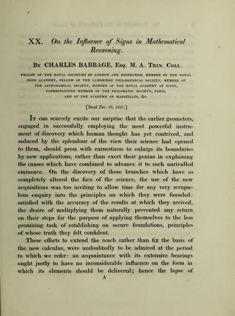 XX. On the Influence of Signs in Mathematical Reasoning. By CHARLES BABBAGE, Esq. M. A. Trin. Coll. FELLOW OF THE ROYAL SOCIETIES OF LONDON AND EDINBURGH, MEMBER OF THE ROYAL IRISH ACADEMY, FELLOW OF THE CAMBRIDGE PHILOSOPHICAL SOCIETY, MEMBER OF THE ASTRONOMICAL SOCIETY, MEMBER OF THE ROYAL ACADEMY OF DIJON, CORRESPONDING MEMBER OF THE PHILOMATH. SOCIETY, PARIS, AND OF THE ACADEMY OF MARSEILLES, &C. I^Read Dec. l6, 1821.] It can scarcely excite our surprise that the earlier geometers, engaged in successfully employing the most powerful instru- ment of discovery which human thought has yet contrived, and seduced by the splendour of the view their science had opened to them, should press with earnestness to enlarge its boundaries by new applications, rather than exert their genius in explaining the causes which have combined to advance it to such unrivalled eminence. On the discovery of those branches which have so completely altered the face of the science, the use of the new acquisitions was too inviting to allow time for any very scrupu- lous enquiry into the principles on which they were founded: satisfied with the accuracy of the results at which they arrived, the desire of multiplying them naturally prevented any return on their steps for the purpose of applying themselves to the less promising task of establishing on secure foundations, principles of whose truth they felt confident. These efforts to extend the reach rather than fix the basis of the new calculus, were undoubtedly to be admired at the period to which we refer: an acquaintance with its extensive bearings ought justly to have no inconsiderable influence on the form in which its elements should be delivered; hence the lapse of A