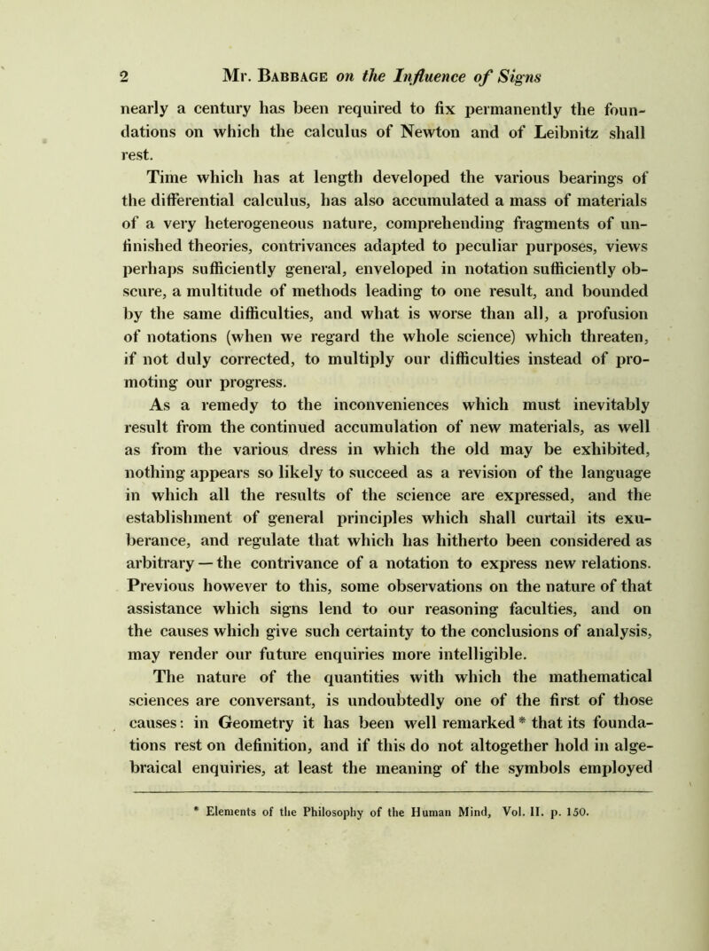 nearly a century has been required to fix permanently the foun- dations on which the calculus of Newton and of Leibnitz shall rest. Time which has at length developed the various bearings of the differential calculus, has also accumulated a mass of materials of a very heterogeneous nature, comprehending fragments of un- finished theories, contrivances adapted to peculiar purposes, views perhaps sufficiently general, enveloped in notation sufficiently ob- scure, a multitude of methods leading to one result, and bounded by the same difficulties, and what is worse than all, a profusion of notations (when we regard the whole science) which threaten, if not duly corrected, to multiply our difficulties instead of pro- moting our progress. As a remedy to the inconveniences which must inevitably result from the continued accumulation of new materials, as well as from the various dress in which the old may be exhibited, nothing appears so likely to succeed as a revision of the language in which all the results of the science are expressed, and the establishment of general principles which shall curtail its exu- berance, and regulate that which has hitherto been considered as arbitrary — the contrivance of a notation to express new relations. Previous however to this, some observations on the nature of that assistance which signs lend to our reasoning faculties, and on the causes which give such certainty to the conclusions of analysis, may render our future enquiries more intelligible. The nature of the quantities with which the mathematical sciences are conversant, is undoubtedly one of the first of those causes; in Geometry it has been well remarked * that its founda- tions rest on definition, and if this do not altogether hold in alge- braical enquiries, at least the meaning of the symbols employed Elements of the Philosophy of the Human Mind, Vol. II. p. 150.