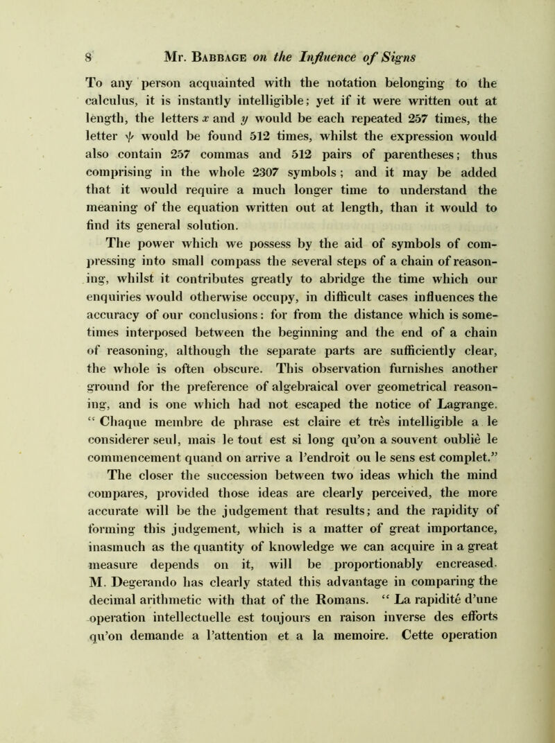 To any person acquainted with the notation belonging to the calculus, it is instantly intelligible; yet if it were written out at length, the letters x and y would be each repeated 257 times, the letter would be found 512 times, whilst the expression would also contain 257 commas and 512 pairs of parentheses; thus comprising in the whole 2307 symbols; and it may be added that it would require a much longer time to understand the meaning of the equation written out at length, than it would to find its general solution. The power which we possess by the aid of symbols of com- pressing into small compass the several steps of a chain of reason- ing, whilst it contributes greatly to abridge the time which our enquiries would otherwise occupy, in difficult cases influences the accuracy of our conclusions: for from the distance which is some- times interposed between the beginning and the end of a chain of reasoning, although the separate parts are sufficiently clear, the whole is often obscure. This observation furnishes another ground for the preference of algebraical over geometrical reason- ing, and is one which had not escaped the notice of Lagrange, “ Chaque membre de phrase est claire et tres intelligible a le considerer seul, mais le tout est si long qu’on a souvent oublie le commencement quand on arrive a Pendroit ou le sens est complet.” The closer the succession between two ideas which the mind compares, provided those ideas are clearly perceived, the more accurate will be the judgement that results; and the rapidity of forming this judgement, which is a matter of great importance, inasmuch as the quantity of knowledge we can acquire in a great measure dejDends on it, will be proportionably encreased. M. Degerando has clearly stated this advantage in comparing the decimal arithmetic with that of the Romans. La rapidite d’une operation intellectuelle est toujours en raison inverse des efforts qu’on demande a I’attention et a la memoire. Cette operation