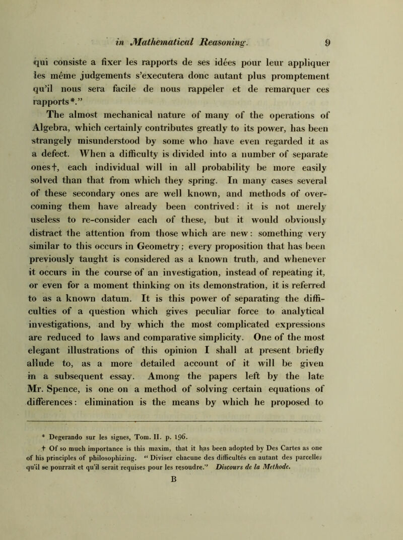 qui consiste a fixer les rapports de ses idees pour leur appliquer ies meme judgements s’executera done autant plus promptement qu’il nous sera facile de nous rappeler et de remarquer ces rapports*.” The almost mechanical nature of many of the operations of Algebra, which certainly contributes greatly to its power, has been strangely misunderstood by some who have even regarded it as a defect. When a difficulty is divided into a number of separate onest, each individual will in all probability be more easily solved than that from which they spring. In many cases several of these secondary ones are well known, and methods of over- coming them have already been contrived: it is not merely useless to re-consider each of these, but it would obviously distract the attention from those which are new: something very similar to this occurs in Geometry; every proposition that has been previously taught is considered as a known truth, and whenever it occurs in the course of an investigation, instead of rej^eating it, or even for a moment thinking on its demonstration, it is referred to as a known datum. It is this power of separating the diffi- culties of a question which gives peculiar force to analytical investigations, and by which the most complicated expressions are reduced to laws and comparative simplicity. One of the most elegant illustrations of this opinion I shall at present briefly allude to, as a more detailed account of it will be given in a subsequent essay. Among the papers left by the late Mr. Spence, is one on a method of solving certain equations of differences; elimination is the means by which he proposed to * Degerando sur les signes, Tom. II. p. 196. + Of so much importance is this maxim, that it has been adopted by Des Cartes as one of his principles of philosophizing. “ Diviser chacune des difficultes en autant des parcelles qu’il se pourrait et qu’il serait requises pour les resoudre.” Discours de la Methode. B