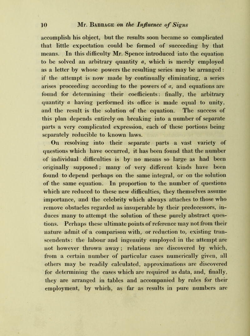 accomplish his object, but the results soon became so complicated that little expectation could be formed of succeeding by that means. In this difficulty Mr. Spence introduced into the equation to be solved an arbitrary quantity a, which is merely employed as a letter by whose powers the resulting series may be arranged ; if the attempt is now made by continually eliminating, a series arises proceeding according to the powers of a, and equations are found for determining their coefficients; finally, the arbitrary quantity a having performed its office is made equal to unity, and the result is the solution of the equation. The success of this plan depends entirely on breaking into a number of separate parts a very complicated expression, each of these portions being separately reducible to known laws. On resolving into their separate parts a vast variety of questions which have occurred, it has been found that the number of individual difficulties is by no means so large as had been originally supposed; many of very different kinds have been found to depend perhaps on the same integral, or on the solution of the same equation. In proportion to the number of questions which are reduced to these new difficulties, they themselves assume importance, and the celebrity which always attaches to those who remove obstacles regarded as insuperable by their predecessors, in- duces many to attempt the solution of these purely abstract ques- tions. Perhaps these ultimate points of reference may not from their nature admit of a comparison with, or reduction to, existing tran- scendents : the labour and ingenuity employed in the attempt are not however thrown away; relations are discovered by which, from a certain number of particular cases numerically given, all others may be readily calculated, approximations are discovered for determining the cases which are required as data, and, finally, they are arranged in tables and accompanied by rules for their employment, by which, as far as results in pure numbers are