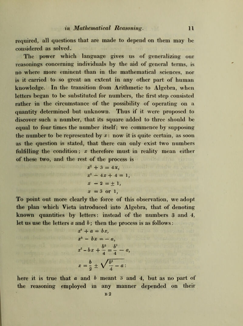 required, all questions that are made to depend on them may he considered as solved. The power which language gives us of generalizing our reasonings concerning individuals by the aid of general terms, is no where more eminent than in the mathematical sciences, nor is it carried to so great an extent in any other part of human knowledge. In the transition from Arithmetic to Algebra, when letters began to be substituted for numbers, the first step consisted rather in the circumstance of the possibility of operating on a quantity determined but unknown. Thus if it were proposed to discover such a number, that its square added to three should be equal to four times the number itself; we commence by supposing the number to be represented by x\ now it is quite certain, as soon as the question is stated, that there can only exist two numbers fulfilling the condition; x therefore must in reality mean either of these two, and the rest of the process is + 3 = 4a:, — 407+4=1, X — 2 = + 1, 07 = 3 or 1, To point out more clearly the force of this observation, we adopt the plan which Vieta introduced into Algebra, that of denoting known quantities by letters: instead of the numbers 3 and 4, let us use the letters a and h; then the process is as follows; here it is true that a and h meant 3 and 4, but as no part of the reasoning employed in any manner depended on their B2 o;® + a = hx, X* — hx = — a.