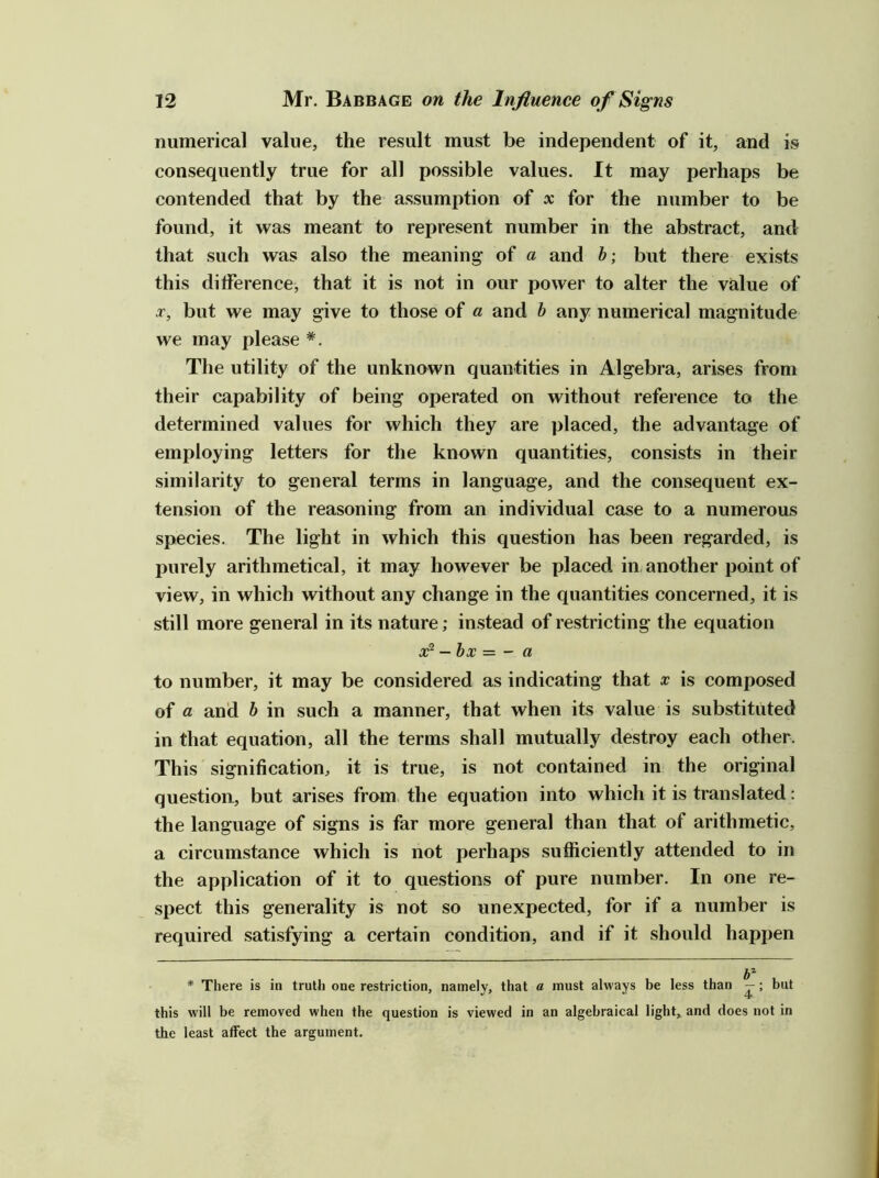 numerical value, the result must be independent of it, and is consequently true for all possible values. It may perhaps be contended that by the assumption of x for the number to be found, it was meant to represent number in the abstract, and that such was also the meaning of a and b; but there exists this difference, that it is not in our power to alter the value of X, but we may give to those of a and b any numerical magnitude we may please *. The utility of the unknown quantities in Algebra, arises from their capability of being operated on without reference to the determined values for which they are placed, the advantage of employing letters for the known quantities, consists in their similarity to general terms in language, and the consequent ex- tension of the reasoning from an individual case to a numerous species. The light in which this question has been regarded, is l)urely arithmetical, it may however be placed in, another point of view, in which without any change in the quantities concerned, it is still more general in its nature; instead of restricting the equation 3^ - bx — ~ a to number, it may be considered as indicating that x is composed of a and b in such a manner, that when its value is substituted in that equation, all the terms shall mutually destroy each other. This signification, it is true, is not contained in the original question, but arises from the equation into which it is translated: the language of signs is far more general than that of arithmetic, a circumstance which is not perhaps sufficiently attended to in the application of it to questions of pure number. In one re- spect this generality is not so unexpected, for if a number is required satisfying a certain condition, and if it should happen * There is in truth one restriction, namely, that a must always be less than — ; but this will be removed when the question is viewed in an algebraical light, and does not in the least affect the argument.