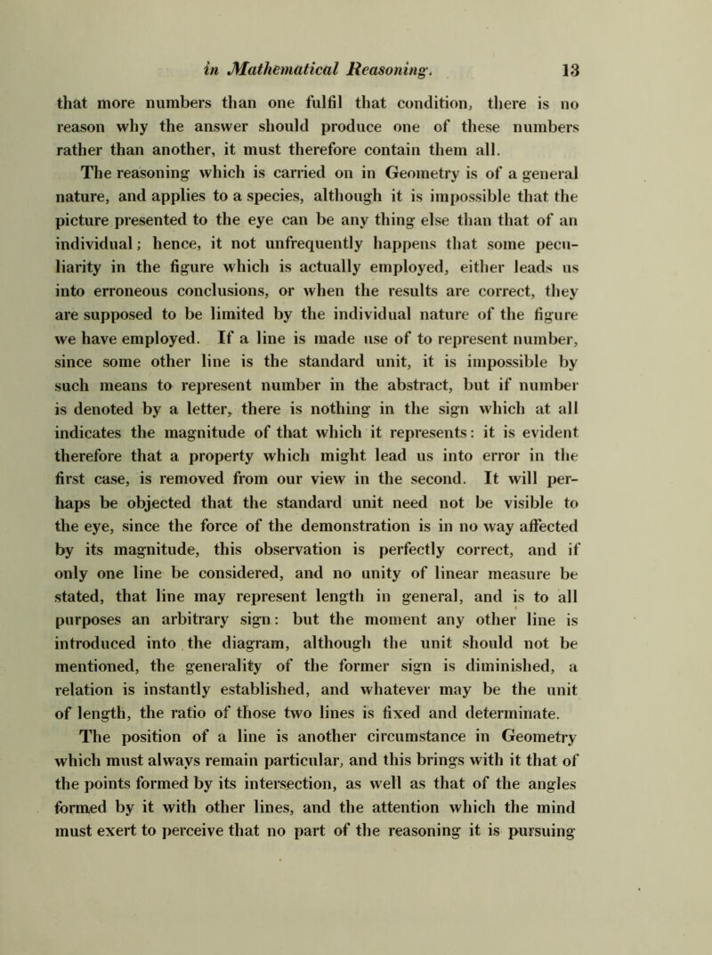 that more numbers than one fulfil that condition^ there is no reason why the answer should produce one of these numbers rather than another, it must therefore contain them all. The reasoning which is carried on in Geometry is of a general nature, and applies to a species, although it is impossible that the picture presented to the eye can be any thing else than that of an individual; hence, it not unfrequently happens that some pecu- liarity in the figure which is actually employed, either leads us into erroneous conclusions, or when the results are correct, they are supposed to be limited by the individual nature of the figure we have employed. If a line is made use of to represent number, since some other line is the standard unit, it is impossible by such means to represent number in the abstract, but if number is denoted by a letter, there is nothing in the sign which at all indicates the magnitude of that which it represents: it is evident therefore that a property which might lead us into error in the first case, is removed from our view in the second. It will per- haps be objected that the standard unit need not be visible to the eye, since the force of the demonstration is in no way affected by its magnitude, this observation is perfectly correct, and if only one line be considered, and no unity of linear measure be stated, that line may represent length in general, and is to all purposes an arbitrary sign: but the moment any other line is introduced into the diagram, although the unit should not be mentioned, the generality of the former sign is diminished, a relation is in.stantly established, and whatever may be the unit of length, the ratio of those two lines is fixed and determinate. The position of a line is another circumstance in Geometry which must always remain particular, and this brings with it that of the points formed by its intersection, as well as that of the angles formed by it with other lines, and the attention which the mind must exert to perceive that no part of the reasoning it is pursuing