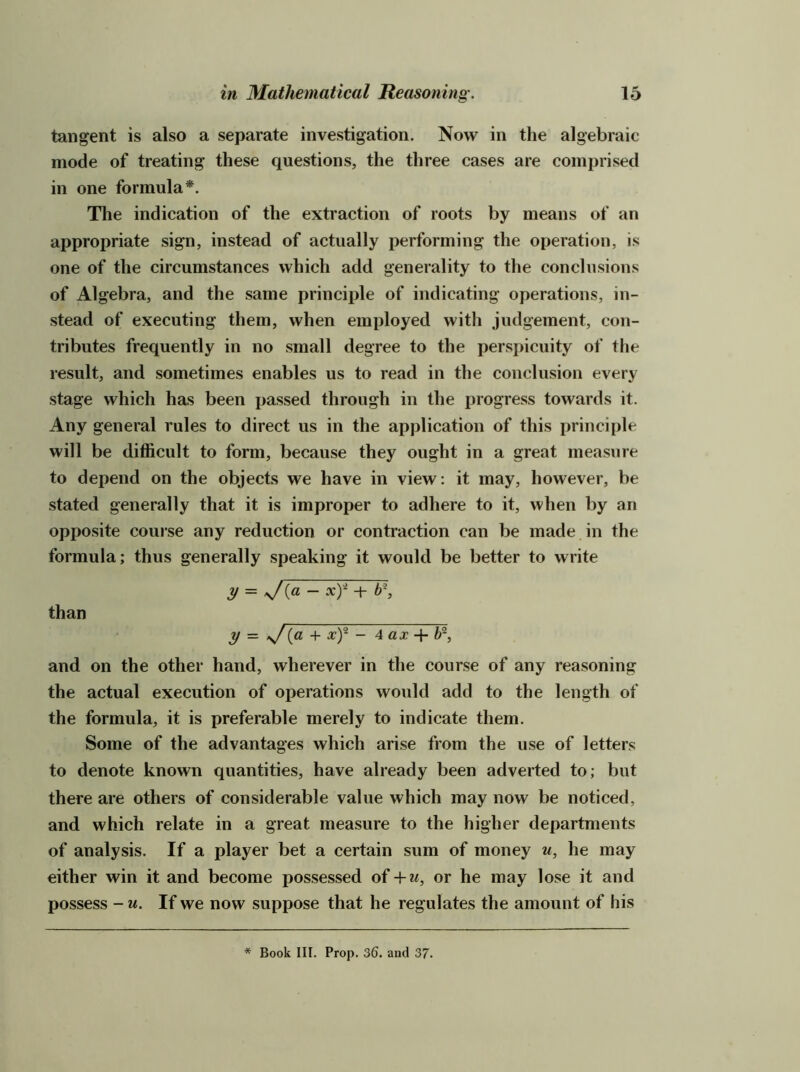 tangent is also a separate investigation. Now in the algebraic mode of treating these questions, the three cases are comprised in one formula*. The indication of the extraction of roots by means of an appropriate sign, instead of actually performing the operation, is one of the circumstances which add generality to the conclusions of Algebra, and the same principle of indicating operations, in- stead of executing them, when employed with judgement, con- tributes frequently in no small degree to the perspicuity of the result, and sometimes enables us to read in the conclusion every stage which has been jjassed through in the progress towards it. Any general rules to direct us in the apj)lication of this principle will be difficult to form, because they ought in a great measure to depend on the objects we have in view: it may, however, be stated generally that it is improper to adhere to it, when by an opposite course any reduction or contraction can be made in the formula; thus generally speaking it would be better to write y = xY + b\ than y — ^[a -v xY - 4 ax 4- and on the other hand, wherever in the course of any reasoning the actual execution of operations would add to the length of the formula, it is preferable merely to indicate them. Some of the advantages which arise from the use of letters to denote known quantities, have already been adverted to; but there are others of considerable value which may now be noticed, and which relate in a great measure to the higher departments of analysis. If a player bet a certain sum of money u, he may either win it and become possessed of + m, or he may lose it and possess - M. If we now suppose that he regulates the amount of his * Book III. Prop. 36. and 37.