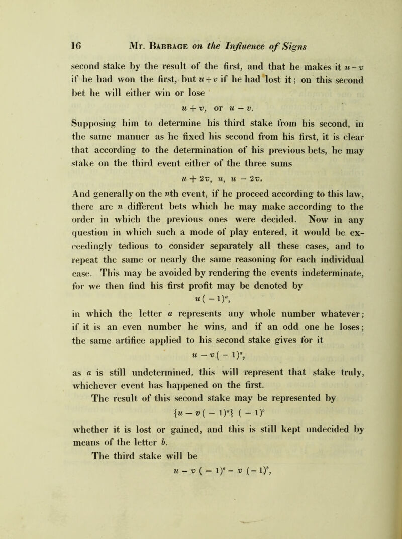 second stake by the result of the first, and that he makes it u-v if he had won the first, but u^^vii he had lost it; on this second bet he will either win or lose M + f, or u — V. Supposing him to determine his third stake from his second, in the same manner as he fixed his second from his first, it is clear that according to the determination of his previous bets, he may stake on the third event either of the three sums u + 2tJ, u, u — 2v. And generally on the wth event, if he proceed according to this law, there are n different bets which he may make according to the order in which the previous ones were decided. Now in any question in which such a mode of play entered, it would be ex- ceedingly tedious to consider separately all these cases, and to repeat the same or nearly the same reasoning for each individual case. This may be avoided by rendering the events indeterminate, for we then find his first profit may be denoted by u{-\)\ in which the letter a represents any whole number whatever; if it is an even number he wins, and if an odd one he loses; the same artifice applied to his second stake gives for it u —v[ - as a is still undetermined, this will represent that stake truly, whichever event has happened on the first. The result of this second stake may be represented by {u-v{- 1)“} ( - 1) whether it is lost or gained, and this is still kept undecided by means of the letter b. The third stake will be M - V ( — l)“ - V (- I)*,