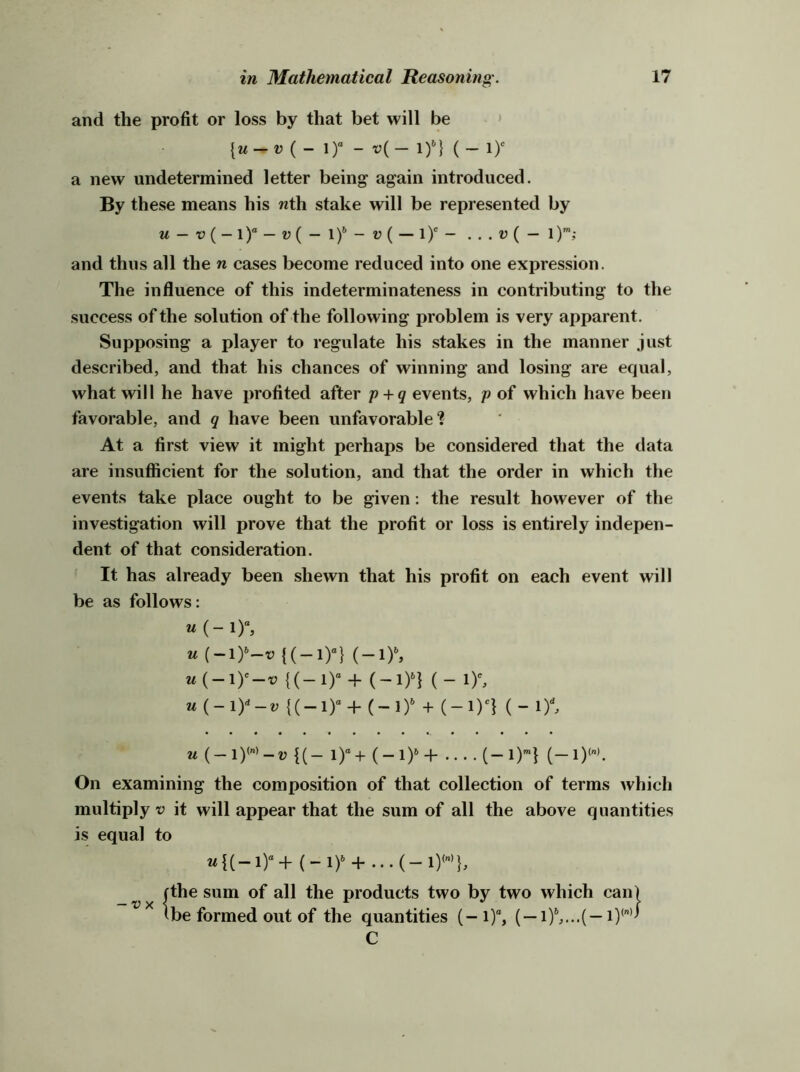 and the profit or loss by that bet will be ' ( _ i)“ - v(_ I)*-} ( _ ly a new undetermined letter being again introduced. By these means his wth stake will be represented by M — — ij( — 1— l)'- ... V ( — l)*; and thus all the n cases become reduced into one expression. The influence of this indeterminateness in contributing to the success of the solution of the following problem is very apparent. Supposing a player to regulate his stakes in the manner just described, and that his chances of winning and losing are equal, what will he have profited after p + g events, p of which have been favorable, and g have been unfavorable? At a first view it might perhaps be considered that the data are insufficient for the solution, and that the order in which the events take place ought to be given: the result however of the investigation will prove that the profit or loss is entirely indepen- dent of that consideration. It has already been shewn that his profit on each event will be as follows: u (-ly^v {(-1)“} (-l)^ W(-1)'-V {(-!)“+ (-1)^1 (-1)% u(-iy-v {(_!)“ + (~i)» + (-lyi (- in U {(- i)“+ (-1)^+ (-1)’”} (—1)”. On examining the composition of that collection of terms which multiply V it will appear that the sum of all the above quantities is equal to -vx the sum of all the products two by two which can) be formed out of the quantities ( —in...( — C