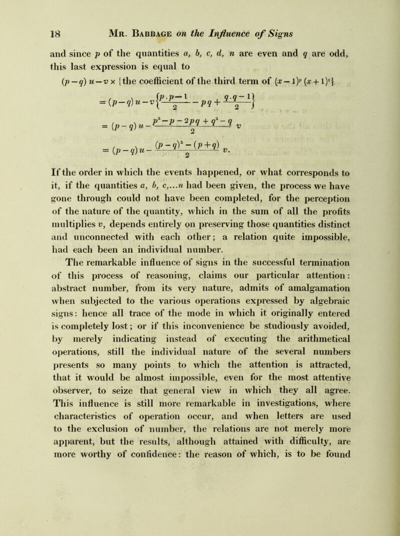 and since p of the quantities a, b, c, d, n are even and q are odd, this last expression is equal to {p—q) u—v X {the coefficient of the third term of (x— i)p (o7 +1)«} = ■—P9 + —\ *} / \ {p-qY-iv+q) = {p-q)u--— 2 -—- If the order in which the events happened, or what corresponds to it, if the quantities a, b, c,...n had been given, the process we have gone through could not have been completed, for the perception of the nature of the quantity, which in the sum of all the profits multiplies v, depends entirely on preserving those quantities distinct and unconnected with each other; a relation quite impossible, had each been an individual number. The remarkable influence of signs in the successful termination of this process of reasoning, claims our particular attention: abstract number, from its very nature, admits of amalgamation when subjected to the various operations expressed by algebraic signs; hence all trace of the mode in which it originally entered is completely lost; or if this inconvenience be studiously avoided, by merely indicating instead of executing the arithmetical operations, still the individual nature of the several numbers presents so many points to which the attention is attracted, that it would be almost impossible, even for the most attentive observer, to seize that general view in which they all agree. This influence is still more remarkable in investigations, where characteristics of operation occur, and when letters are used to the exclusion of number, the relations are not merely more apparent, but the results, although attained with difficulty, are more worthy of confidence; the reason of which, is to be found