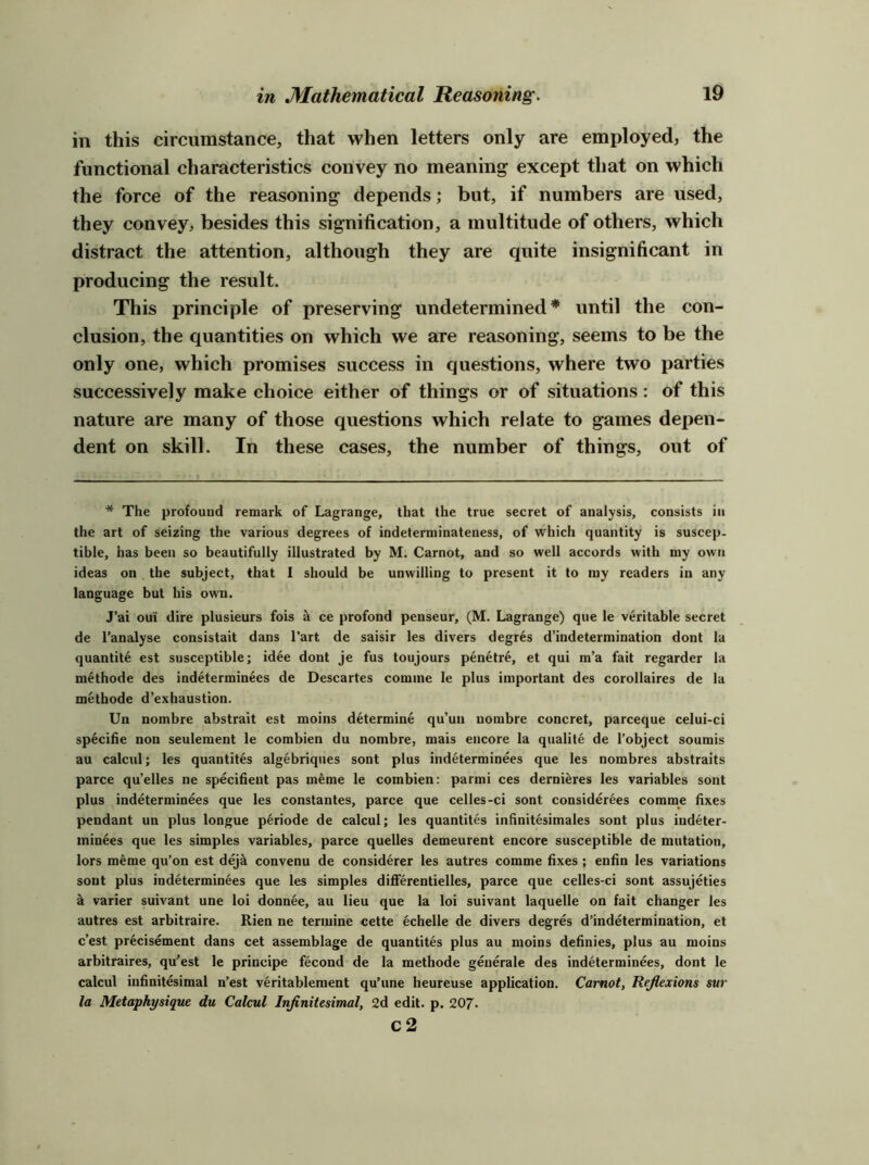 in this circumstance, that when letters only are employed, the functional characteristics convey no meaning except that on which the force of the reasoning depends; but, if numbers are used, they convey, besides this signification, a multitude of others, which distract the attention, although they are quite insignificant in producing the result. This principle of preserving undetermined* until the con- clusion, the quantities on which we are reasoning, seems to be the only one, which promises success in questions, where two parties successively make choice either of things or of situations: of this nature are many of those questions which relate to games depen- dent on skill. In these cases, the number of things, out of * The profound remark of Lagrange, that the true secret of analysis, consists in the art of seizing the various degrees of indeterminateness, of which quantity is suscep- tible, has been so beautifully illustrated by M. Carnot, and so well accords with my own ideas on the subject, that I should be unwilling to present it to iny readers in any language but his own. J’ai oui dire plusieurs fois k ce profond penseur, (M. Lagrange) que le veritable secret de I’analyse consistait dans I’art de saisir les divers degres d’indetermination dont la quantite est susceptible; idee dont Je fus toujours pen^tre, et qui m’a fait regarder la methode des indetermin^es de Descartes comine le plus important des corollaires de la metbode d’exhaustion. Un nombre abstrait est moins determine qu’un nombre concret, pareeque celui-ci specihe non seulement le combien du nombre, mais encore la qualite de I’object soumis au calcul; les quantites algebriqiies sont plus indeterminees que les nombres abstraits parce qu’elles ne speciiient pas m^me le combien: parmi ces derni^res les variables sont plus indeterminees que les constantes, parce que celles-ci sont considerees comme fixes pendant un plus longue periode de calcul; les quantites infinitesimales sont plus indeter- inin4es que les simples variables, parce quelles demeurent encore susceptible de mutation, lors meme qu’on est dej^ convenu de considerer les autres comme fixes ; enfin les variations sont plus indeterminees que les simples differentielles, parce que celles-ci sont assujeties k varier suivant une loi donnee, au lieu que la loi suivant laquelle on fait changer les autres est arbitraire. Rien ne teriuine cette echelle de divers degres d’indetermination, et e’est precisement dans cet assemblage de quantites plus au moins definies, plus au moins arbitraires, qu'est le principe fecond de la methode generale des indeterminees, dont le calcul infinitesimal n’est veritableraent qu’une heureuse application. Carnot, Reflexions sur la Metaphysique du Calcul Infinitesimal, 2d edit. p. 20J. c2