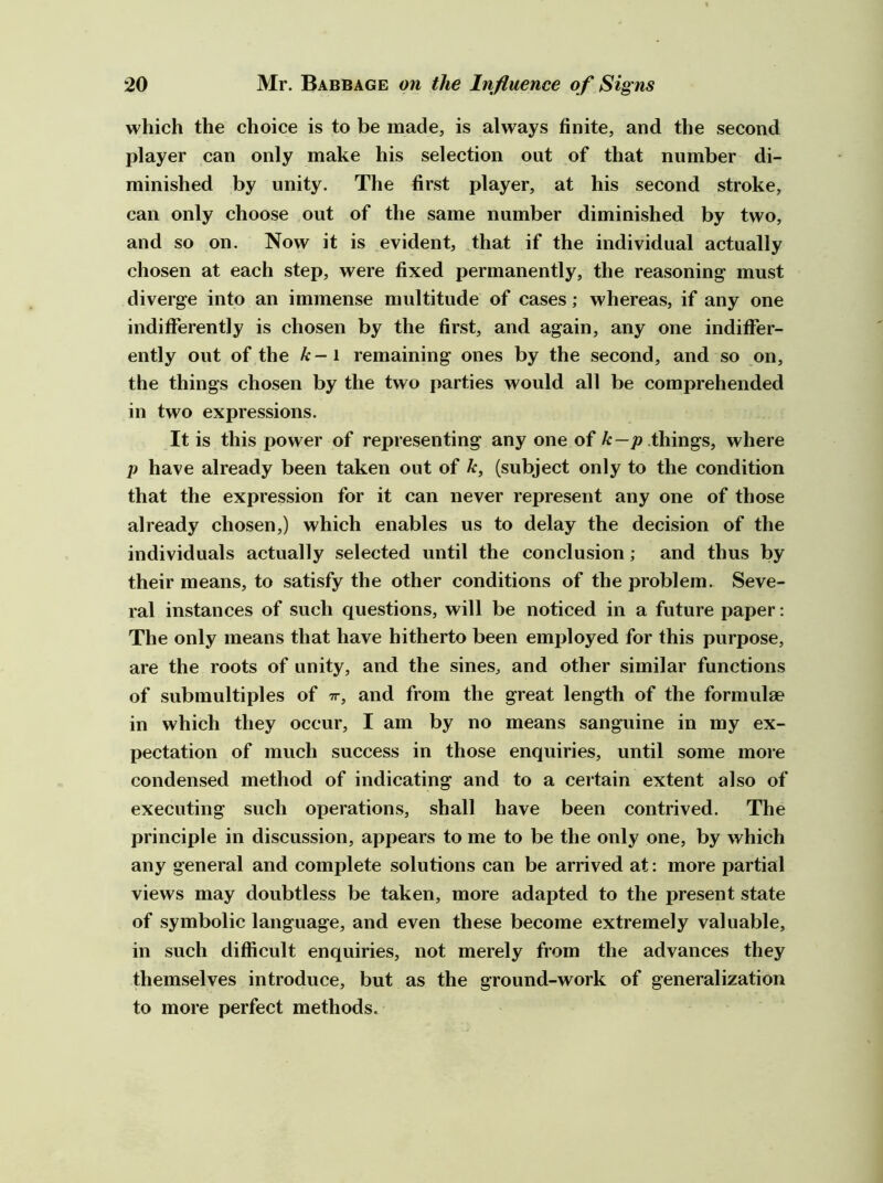 which the choice is to be made, is always finite, and the second player can only make his selection out of that number di- minished by unity. The first player, at his second stroke, can only choose out of the same number diminished by two, and so on. Now it is evident, that if the individual actually chosen at each step, were fixed permanently, the reasoning must diverge into an immense multitude of cases; whereas, if any one indifferently is chosen by the first, and again, any one indiffer- ently out of the k-\ remaining ones by the second, and so on, the things chosen by the two parties would all be comprehended in two expressions. It is this power of representing any one of A:—p.things, where p have already been taken out of k, (subject only to the condition that the expression for it can never represent any one of those already chosen,) which enables us to delay the decision of the individuals actually selected until the conclusion; and thus by their means, to satisfy the other conditions of the problem. Seve- ral instances of such questions, will be noticed in a future paper: The only means that have hitherto been employed for this purpose, are the roots of unity, and the sines, and other similar functions of submultiples of tt, and from the great length of the formulae in which they occur, I am by no means sanguine in my ex- pectation of much success in those enquiries, until some more condensed method of indicating and to a certain extent also of executing such operations, shall have been contrived. The principle in discussion, appears to me to be the only one, by which any general and complete solutions can be arrived at: more partial views may doubtless be taken, more adapted to the present state of symbolic language, and even these become extremely valuable, in such difficult enquiries, not merely from the advances they themselves introduce, but as the ground-work of generalization to more perfect methods.