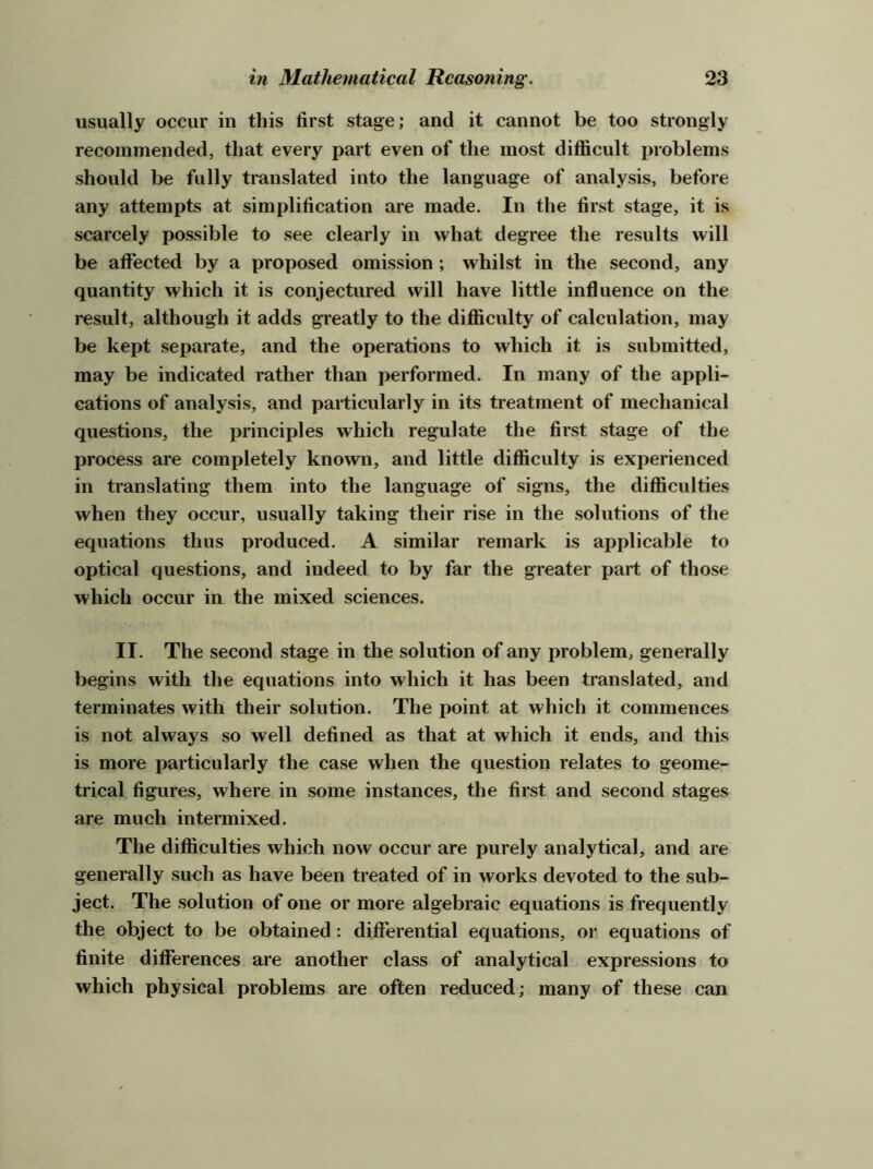 usually occur in this first stage; and it cannot be too strongly recommended, that every part even of the most difficult i^roblems should be fully translated into the language of analysis, before any attempts at simplification are made. In the first stage, it is scarcely possible to see clearly in what degree the results will be affected by a proposed omission; whilst in the second, any quantity which it is conjectured will have little influence on the result, although it adds greatly to the difficulty of calculation, may be kept separate, and the operations to which it is submitted, may be indicated rather than performed. In many of the appli- cations of analysis, and particularly in its treatment of mechanical questions, the principles which regulate the first stage of the process are completely known, and little difficulty is experienced in translating them into the language of signs, the difficulties when they occur, usually taking their rise in the solutions of the equations thus produced. A similar remark is applicable to optical questions, and indeed to by far the greater part of those which occur in the mixed sciences. II. The second stage in the solution of any problem, generally begins with the equations into which it has been translated, and terminates with their solution. The point at which it commences is not always so well defined as that at which it ends, and this is more particularly the case when the question relates to geome- trical figures, where in some instances, the first and second stages are much intermixed. The difficulties which now occur are purely analytical, and are generally such as have been treated of in works devoted to the sub- ject. The solution of one or more algebraic equations is frequently the object to be obtained : differential equations, or equations of finite differences are another class of analytical expressions to which physical problems are often reduced; many of these can