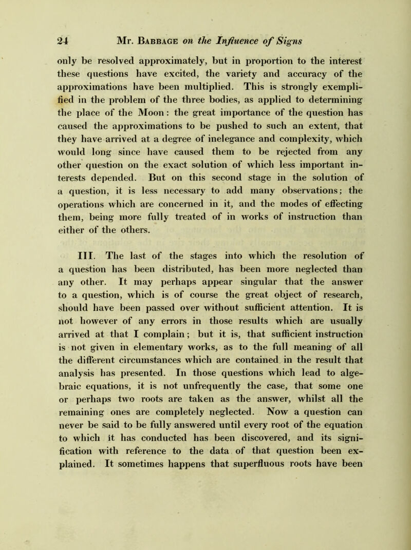 only be resolved approximately, but in proportion to the interest these questions have excited, the variety and accuracy of the approximations have been multiplied. This is strongly exempli- fied in the problem of the three bodies, as applied to determining the place of the Moon: the great importance of the question has caused the approximations to be pushed to such an extent, that they have arrived at a degree of inelegance and complexity, which would long since have caused them to be rejected from any other question on the exact solution of which less important in- terests depended. But on this second stage in the solution of a question, it is less necessary to add many observations; the operations which are concerned in it, and the modes of effecting them, being more fully treated of in works of instruction than either of the others. III. The last of the stages into which the resolution of a question has been distributed, has been more neglected than any other. It may perhaps appear singular that the answer to a question, which is of course the great object of research, should have been passed over without sufficient attention. It is not however of any errors in those results which are usually arrived at that I complain; but it is, that sufficient instruction is not given in elementary works, as to the full meaning of all the different circumstances which are contained in the result that analysis has presented. In those questions which lead to alge- braic equations, it is not unfrequently the case, that some one or perhaps two roots are taken as the answer, whilst all the remaining ones are completely neglected. Now a question can never be said to be fully answered until every root of the equation to which it has conducted has been discovered, and its signi- fication with reference to the data of that question been ex- plained. It sometimes happens that superfiuous roots have been