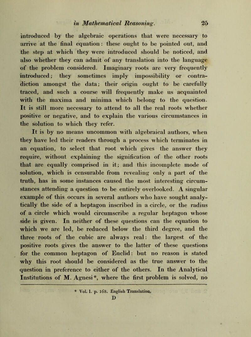 introduced by the algebraic operations that were necessary to arrive at the final equation : these ought to be pointed out, and the step at which they were introduced should be noticed, and also whether they can admit of any translation into the language of the problem considered. Imaginary roots are very frequently introduced; they sometimes imply impossibility or contra- diction amongst the data; their origin ought to be carefully traced, and such a course will frequently make us acquainted with the maxima and minima which belong to the question. It is still more necessary to attend to all the real roots whether positive or negative, and to explain the various circumstances in the solution to which they refer. It is by no means uncommon with algebraical authors, when they have led their readers through a process which terminates in an equation, to select that root which gives the answer they require, without explaining the signification of the other roots that are equally comprised in it; and this incomplete mode of solution, which is censurable from revealing only a part of the truth, has in some instances caused the most interesting circum- stances attending a question to be entirely overlooked. A singular example of this occurs in several authors who have sought analy- tically the side of a heptagon inscribed in a circle, or the radius of a circle which would circumscribe a regular heptagon whose side is given. In neither of these questions can the equation to which we are led, be reduced below the third degree, and the three roots of the cubic are always real: the largest of the positive roots gives the answer to the latter of these questions for the common heptagon of Euclid: but no reason is stated why this root should be considered as the true answer to the question in preference to either of the others. In the Analytical Institutions of M. Agnesi where the first problem is solved, no * Vol. 1. p. 168. English Translatioa. D