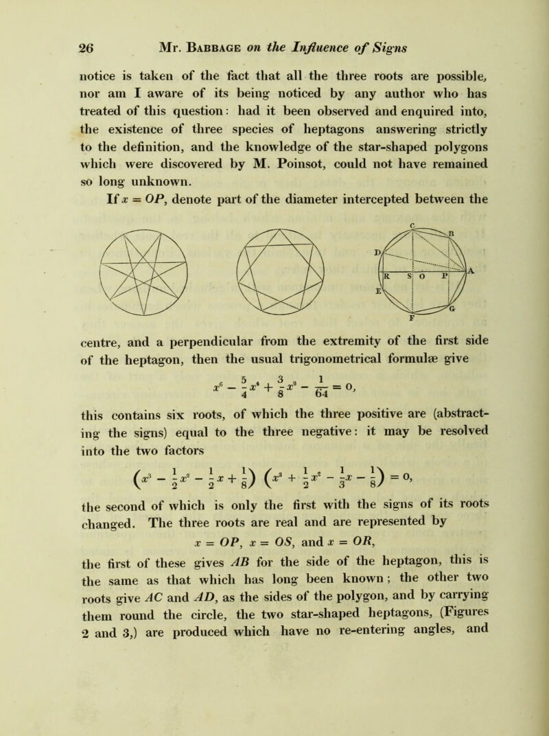 notice is taken of the fact that all the three roots are possible^ nor am I aware of its being noticed by any author who has treated of this question: had it been observed and enquired into, the existence of three species of heptagons answering strictly to the definition, and the knowledge of the star-shaped polygons which were discovered by M. Poinsot, could not have remained so long unknown. If X = OP, denote part of the diameter intercepted between the centre, and a perpendicular from the extremity of the first side of the heptagon, then the usual trigonometrical formulae give 5.3, 1 ^ +8^ = this contains six roots, of which the three positive are (abstract- ing the signs) equal to the three negative: it may be resolved into the two factors (^ - 5^’ - 5^ + g) + 5*' - 5^ - D = the second of which is only the first with the signs of its roots changed. The three roots are real and are represented by X = OP, X = 05, and x = OR, the first of these gives for the side of the heptagon, this is the same as that which has long been known ; the other two roots give AC and AD, as the sides of the polygon, and by carrying them round the circle, the two star-shaped heptagons, (Figures 2 and 3,) are produced which have no re-entering angles, and