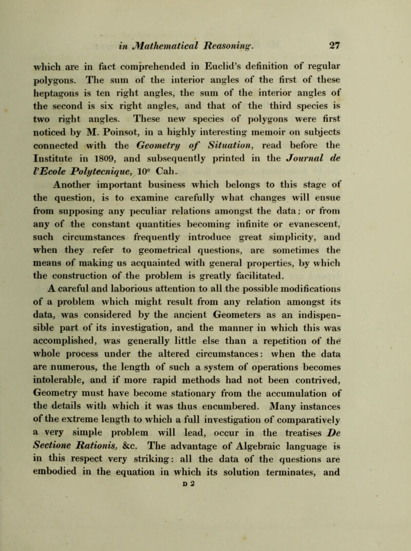 which are in fact comprehended in Euclid’s definition of regular polygons. The sum of the interior angles of the first of these heptagons is ten right angles, the sum of the interior angles of the second is six right angles, and that of the third species is two right angles. These new species of polygons were first noticed by M. Poinsot, in a highly interesting memoir on subjects connected with the Geometry of Situation, read before the Institute in 1809, and subsequently printed in the Journal de VEcole Polytecnique,^10^ Cah.. Another important business which belongs to this stage of the question, is to examine carefully what changes will ensue from supposing any peculiar relations amongst the data; or from any of the constant quantities becoming infinite or evanescent, such circumstances frequently introduce great simplicity, and when they refer to geometrical questions, are sometimes the means of making us acquainted with general properties, by which the construction of the problem is greatly facilitated. A careful and laborious attention to all the possible modifications of a problem which might result from any relation amongst its data, was considered by the ancient Geometers as an indispen- sible part of its investigation, and the manner in which this was accomplished, was generally little else than a repetition of the whole process under the altered circumstances: when the data are numerous, the length of such a system of operations becomes intolerable, and if more rapid methods had not been contrived, Geometry must have become stationary from the accumulation of the details with which it was thus encumbered. Many instances of the extreme length to which a full investigation of comparatively a very simple problem will lead, occur in the treatises De Sectione Rationis, &c. The advantage of Algebraic language is in this respect very striking: all the data of the questions are embodied in the equation in which its solution terminates, and