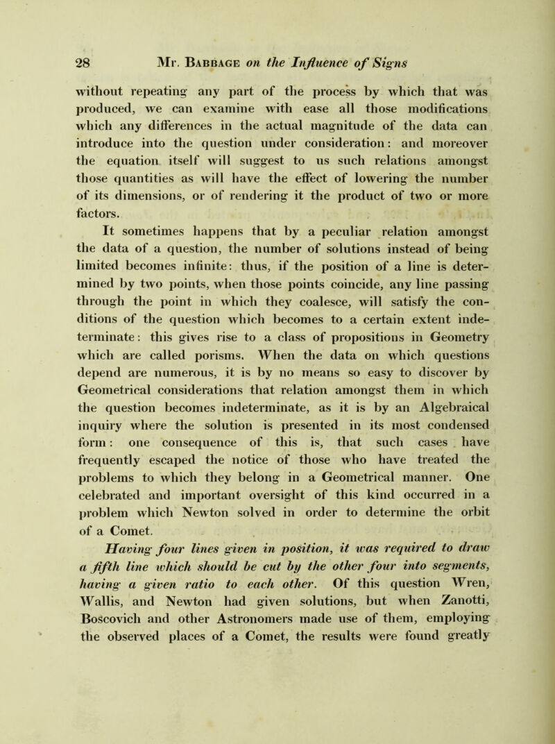 without repeating' any part of the process by which that was produced, we can examine with ease all those modifications which any differences in the actual magnitude of the data can introduce into the question under consideration: and moreover the equation itself will suggest to us such relations amongst those quantities as will have the effect of lowering the number of its dimensions, or of rendering it the product of two or more factors. It sometimes happens that by a peculiar relation amongst the data of a question, the number of solutions instead of being limited becomes infinite: thus, if the position of a line is deter- mined by two points, when those points coincide, any line passing through the point in which they coalesce, will satisfy the con- ditions of the question which becomes to a certain extent inde- terminate : this gives rise to a class of propositions in Geometry which are called porisms. When the data on which questions depend are numerous, it is by no means so easy to discover by Geometrical considerations that relation amongst them in which the question becomes indeterminate, as it is by an Algebraical inquiry where the solution is presented in its most condensed form: one consequence of this is, that such cases have frequently escaped the notice of those who have treated the problems to which they belong in a Geometrical manner. One celebrated and important oversight of this kind occurred in a problem which Newton solved in order to detern»ine the orbit of a Comet. Having four lines given in position, it was required to draw a flfth line which should be cut by the other four into segments, having a given ratio to each other. Of this question Wren, Wallis, and Newton had given solutions, but when Zanotti, Boscovich and other Astronomers made use of them, employing the observed places of a Comet, the results were found greatly