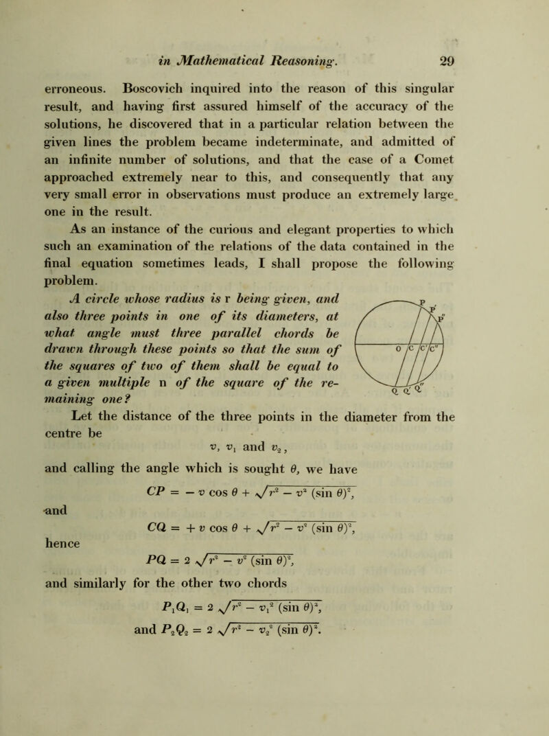 erroneous. Boscovich inquired into the reason of this singular result, and having first assured himself of the accuracy of the solutions, he discovered that in a particular relation between the given lines the problem became indeterminate, and admitted of an infinite number of solutions, and that the case of a Comet approached extremely near to this, and consequently that any very small error in observations must produce an extremely large, one in the result. As an instance of the curious and elegant properties to which such an examination of the relations of the data contained in the final equation sometimes leads, I shall propose the following problem. A circle whose radius is r being given, and also three points in one of its diameters, at what angle must three parallel chords he drawn through these points so that the sum of the squares of two of them shall he equal to a given multiple n of the square of the re- maining one? Let the distance of the three points in the diameter from the centre be V, Vj and v^, and calling the angle which is sought 0, we have CP = — V cos 9 + >/— t>* (sin 0)*, •and Q. a' ^ hence CQ = + V cos 6 + — V* (sin oy PQ = 2 >/r^~'^^l?~(sm'^ and similarly for the other two chords PiQj =2 — vy (sin Oy, and PzQ2 = ^ ~ (sin 9y.