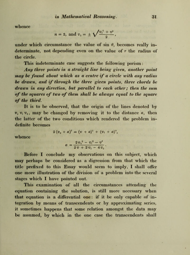 whence n = 2, and = Vi + t?* 2 under which circumstance the value of sin 9, becomes really in- determinate, not depending even on the value of r the radius of the circle. This indeterminate case suggests the following porism: Any three points in a straight line being given, another point may he found about which as a centre if a circle with any radius be drawn, and if through the three given points, three chords be drawn in any direction, hut parallel to each other; then the sum of the squares of two of them shall he always equal to the square of the third. It is to be observed, that the origin of the lines denoted by V, Vj 5 may be changed by removing it to the distance a, then the latter of the two conditions which rendered the problem in- definite becomes 2 (Va + ay = (v + of + (vi + a,y, whence 2 vy - vy — a = = . 2V + 2V, - 4v.j Before I conclude my observations on this subject, which may perhaps be considered as a digression from that which the title prefixed to this Essay would seem to imply, I shall offer one more illustration of the division of a problem into the several stages which I have pointed out. This examination of all the circumstances attending the equation containing the solution, is still more necessary when that equation is a differential one: if it be only capable of in- tegration by means of transcendents or by approximating series, it sometimes happens that some relation amongst the data may be assumed, by which in the one case the transcendents shall