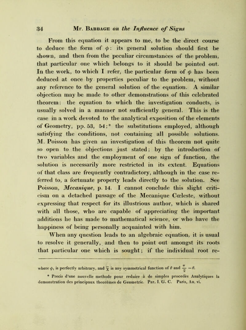 From this equation it appears to me, to be the direct course to deduce the form of <p: its general solution should first be shown, and then from the peculiar circumstances of the problem, that particular one which belongs to it should be pointed out. In the work, to which I refer, the particular form of (p has been deduced at once by properties peculiar to the problem, without any reference to the general solution of the equation. A similar objection may be made to other demonstrations of this celebrated theorem: the equation to which the investigation conducts, is usually solved in a manner not sufficiently general. This is the case in a work devoted to the analytical exposition of the elements of Geometry, pp. 53, 54;* * the substitutions employed, although satisfying the conditions, not containing all possible solutions. M. Poisson has given an investigation of this theorem not quite so open to the objections just stated; by the introduction of two variables and the employment of one sign of function, the solution is necessarily more restricted in its extent. Equations of that class are frequently contradictory, although in the case re- ferred to, a fortunate property leads directly to the solution. See Poisson, Mecanique, p. 14. I cannot conclude this slight criti- cism on a detached passage of the Mecanique Coeleste, without expressing that respect for its illustrious author, which is shared with all those, who are capable of appreciating the important additions he has made to mathematical science, or who have the happiness of being personally acquainted with him. When any question leads to an algebraic equation, it is usual to resolve it generally, and then to point out amongst its roots that particular one which is sought; if the individual root re- where <pi is perfectly arbitrary, and x symmetrical function of 0 and ——6. * Precis d’une nouvelle methode pour reduire ^ de simples precedes Analytiques la demonstration des principaux theorfemes de Geometric. Par. I.'G. C. Paris, An. vi.