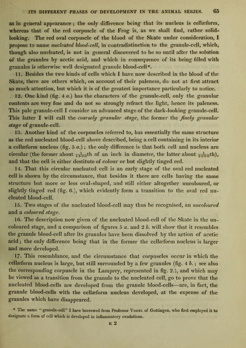 as in general appearance ; the only difference being that its nucleus is cellaeform, whereas that of the red corpuscle of the Frog is, as we shall find, rather solid- looking. The red oval corpuscle of the blood of the Skate under consideration, I propose to name nucleated blood-cell, in contradistinction to the granule-cell, which, though also nucleated, is not in general discovered to be so until after the solution of the granules by acetic acid, and which in consequence of its being filled with granules is otherwise well designated granule blood-cell*. 11. Besides the two kinds of cells which I have now described in the blood of the Skate, there are others which, on account of their paleness, do not at first attract so much attention, but which it is of the greatest importance particularly to notice. 12. One kind (fig. 4 a.) has the characters of the granule-cell, only the granular contents are very fine and do not so strongly refract the light, hence its paleness. This pale granule-cell I consider an advanced stage of the dark-looking granule-cell. This latter I will call the coarsely granular stage, the former the finely granular stage of granule-cell. 13. Another kind of the corpuscles referred to, has essentially the same structure as the red nucleated blood-cell above described, being a cell containing in its interior a cellaeform nucleus (fig. 5 a.); the only difference is that both cell and nucleus are circular (the former about yg^th of an inch in diameter, the latter about ijinroth), and that the cell is either destitute of colour or but slightly tinged red. 14. That this circular nucleated cell is an early stage of the oval red nucleated cell is shown by the circumstance, that besides it there are cells having the same structure but more or less oval-shaped, and still either altogether uncoloured, or slightly tinged red (fig. 6.), which evidently form a transition to the oval red nu- cleated blood-cell. 15. Two stages of the nucleated blood-cell may thus be recognised, an uncoloured and a coloured stage. 16. The description now given of the nucleated blood-cell of the Skate in the un- coloured stage, and a comparison of figures 5 a. and 2 b. will show that it resembles the granule blood-cell after its granules have been dissolved by the action of acetic acid; the only difference being that in the former the cellaeform nucleus is larger and more developed. 17* This resemblance, and the circumstance that corpuscles occur in which the cellaeform nucleus is large, but still surrounded by a few granules (fig. 4 b.; see also the corresponding corpuscle in the Lamprey, represented in fig. 2.), and which may be viewed as a transition from the granule to the nucleated cell, go to prove that the nucleated blood-cells are developed from the granule blood-cells—are, in fact, the granule blood-cells with the cellaeforin nucleus developed, at the expense of the granules which have disappeared. * The name “granule-cell” I have borrowed from Professor Vogel of Gottingen, who first employed it to designate a form of cell which is developed in inflammatory exudations. K 2