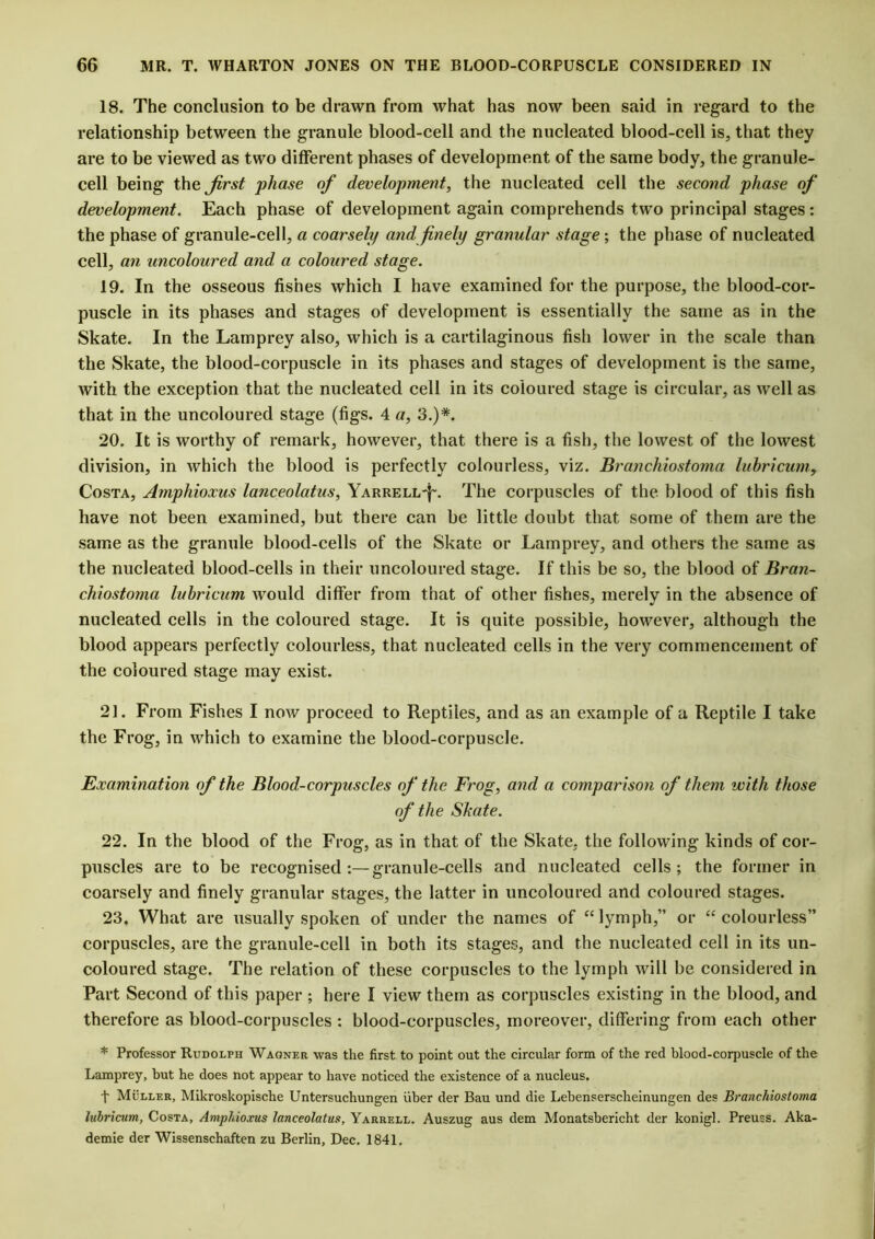 18. The conclusion to be drawn from what has now been said in regard to the relationship between the granule blood-cell and the nucleated blood-cell is, that they are to be viewed as two different phases of development of the same body, the granule- cell being the first phase of development, the nucleated cell the second phase of development. Each phase of development again comprehends two principal stages: the phase of granule-cell, a coarsely and finely granular stage; the phase of nucleated cell, an uncoloured and, a coloured stage. 19. In the osseous fishes which I have examined for the purpose, the blood-cor- puscle in its phases and stages of development is essentially the same as in the Skate. In the Lamprey also, which is a cartilaginous fish lower in the scale than the Skate, the blood-corpuscle in its phases and stages of development is the same, with the exception that the nucleated cell in its coloured stage is circular, as well as that in the uncoloured stage (figs. 4 a, 3.)*. 20. It is worthy of remark, however, that there is a fish, the lowest of the lowest division, in which the blood is perfectly colourless, viz. Branchiostoma luhricum,f Costa, Amphioxus lanceolatus, Yarrell-}\ The corpuscles of the blood of this fish have not been examined, but there can be little doubt that some of them are the same as the granule blood-cells of the Skate or Lamprey, and others the same as the nucleated blood-cells in their uncoloured stage. If this be so, the blood of Bran- chiostoma luhricum would differ from that of other fishes, merely in the absence of nucleated cells in the coloured stage. It is quite possible, however, although the blood appears perfectly colourless, that nucleated cells in the very commencement of the coloured stage may exist. 21. From Fishes I now proceed to Reptiles, and as an example of a Reptile I take the Frog, in which to examine the blood-corpuscle. Examination of the Blood-corpuscles of the Frog, and a comparison of them with those of the Shate. 22. In the blood of the Frog, as in that of the Skate, the following kinds of cor- puscles are to be recognised granule-cells and nucleated cells; the former in coarsely and finely granular stages, the latter in uncoloured and coloured stages. 23. What are usually spoken of under the names of “lymph,” or “colourless” corpuscles, are the granule-cell in both its stages, and the nucleated cell in its un- coloured stage. The relation of these corpuscles to the lymph will be considered in Part Second of this paper ; here I view them as corpuscles existing in the blood, and therefore as blood-corpuscles : blood-corpuscles, moreover, differing from each other * Professor Rudolph Wagner was the first to point out the circular form of the red blood-corpuscle of the Lamprey, but he does not appear to have noticed the existence of a nucleus. f Muller, Mikroskopische Untersuchungen iiber der Bau und die Lebenserscheinungen des Branchiostoma luhricum, Costa, Amphioxus lanceolatus, Yarrell. Auszug aus dem Monatsbericht der konigl. Preuss. Aka- demie der Wissenschaften zu Berlin, Dec. 1841.