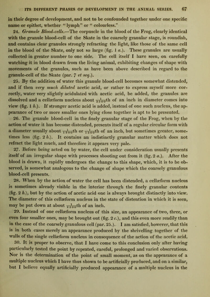 in their degree of development, and not to be confounded together under one specific name or epithet, whether “lymph” or “ colourless.” 24. Granule Blood-cells.—The corpuscle in the blood of the Frog, clearly identical with the granule blood-cell of the Skate in the coarsely granular stage, is roundish, and contains clear granules strongly refracting the light, like those of the same cell in the blood of the Skate, only not so large (fig. 1 a.). These granules are usually collected in greater number to one side. The cell itself I have seen, on carefully watching it in blood drawn from the living animal, exhibiting changes of shape with movements of the granules, such as have been above described in regard to the granule-cell of the Skate (par. 7 et seq.). 25. By the addition of water this granule blood-cell becomes somewhat distended, and if then very much diluted acetic acid, or rather to express myself more cor- rectly, water very slightly acidulated with acetic acid, be added, the granules are dissolved and a cellseform nucleus about -3-5*00^ of an inch in diameter comes into view (fig. 1 h.). If stronger acetic acid is added, instead of one such nucleus, the ap- pearance of two or more smaller ones lying close together is apt to be presented. 26. The granule blood-cell in the finely granular stage of the Frog, when by the action of water it has become distended, presents itself of a regular circular form with a diameter usually about two^1 oi‘ TsVo'th °f an inch, but sometimes greater, some- times less (fig. 2 b.). It contains an indistinctly granular matter which does not refract the light much, and therefore it appears very pale. 27. Before being acted on by water, the cell under consideration usually presents itself of an irregular shape with processes shooting out from it (fig. 2 a.). After the blood is drawn, it rapidly undergoes the change to this shape, which, it is to be ob- served, is somewhat analogous to the change of shape which the coarsely granulous blood-cell presents. 28. When by the action of water the cell has been distended, a cellseform nucleus is sometimes already visible in the interior through the finely granular contents (fig. 2 b.), but by the action of acetic acid one is always brought distinctly into view. The diameter of this cellseform nucleus in the state of distention in which it is seen, may be put down at about -^Voth of an inch. 29. Instead of one cellseform nucleus of this size, an appearance of two, three, or even four smaller ones, may be brought out (fig. 2 c.), and this even more readily than in the case of the coarsely granulous cell (par. 25.). I am satisfied, however, that this is in both cases merely an appearance produced by the shrivelling together of the walls of the single cellseform nucleus in consequence of the action of the acetic acid. 30. It is proper to observe, that I have come to this conclusion only after having particularly tested the point by repeated, careful, prolonged and varied observations. Nor is the determination of the point of small moment, as on the appearance of a multiple nucleus which I have thus shown to be artificially produced, and on a similar, but I believe equally artificially produced appearance of a multiple nucleus in the