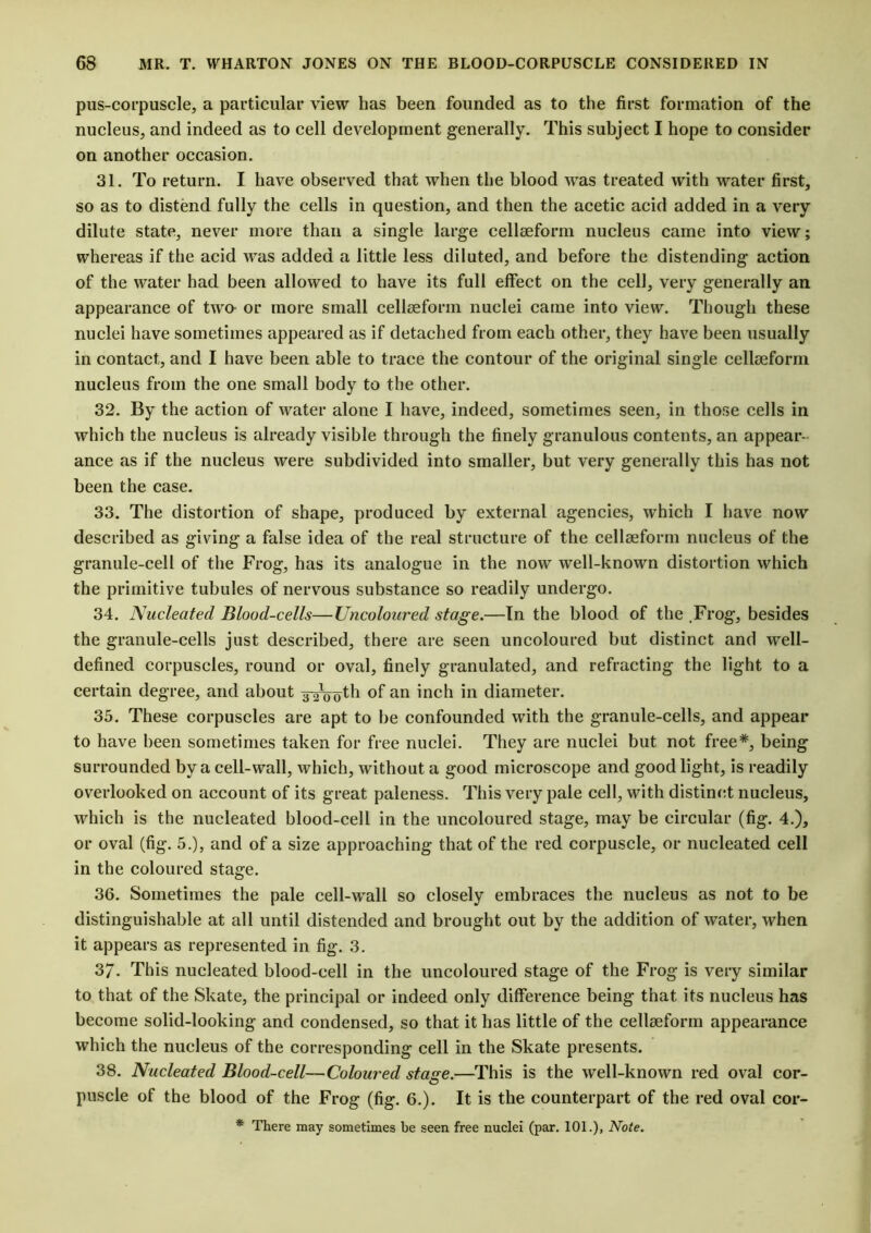 pus-corpuscle, a particular view has been founded as to the first formation of the nucleus, and indeed as to cell development generally. This subject I hope to consider on another occasion. 31. To return. I have observed that when the blood was treated with water first, so as to distend fully the cells in question, and then the acetic acid added in a very dilute state, never more than a single large cellseform nucleus came into view; whereas if the acid was added a little less diluted, and before the distending action of the water had been allowed to have its full effect on the cell, very generally an appearance of two- or more small cellseform nuclei came into view. Though these nuclei have sometimes appeared as if detached from each other, they have been usually in contact, and I have been able to trace the contour of the original single cellseform nucleus from the one small body to the other. 32. By the action of water alone I have, indeed, sometimes seen, in those cells in which the nucleus is already visible through the finely granulous contents, an appear- ance as if the nucleus were subdivided into smaller, but very generally this has not been the case. 33. The distortion of shape, produced by external agencies, which I have now described as giving a false idea of the real structure of the cellseform nucleus of the granule-cell of the Frog, has its analogue in the now well-known distortion which the primitive tubules of nervous substance so readily undergo. 34. Nucleated Blood-cells—Uncoloured stage.—In the blood of the .Frog, besides the granule-cells just described, there are seen uncoloured but distinct and well- defined corpuscles, round or oval, finely granulated, and refracting the light to a certain degree, and about g-^oth of an inch in diameter. 35. These corpuscles are apt to be confounded with the granule-cells, and appear to have been sometimes taken for free nuclei. They are nuclei but not free*, being surrounded by a cell-wall, which, without a good microscope and good light, is readily overlooked on account of its great paleness. This very pale cell, with distinct nucleus, which is the nucleated blood-cell in the uncoloured stage, may be circular (fig. 4.), or oval (fig. 5.), and of a size approaching that of the red corpuscle, or nucleated cell in the coloured stage. 36. Sometimes the pale cell-wall so closely embraces the nucleus as not to be distinguishable at all until distended and brought out by the addition of water, when it appears as represented in fig. 3. 37. This nucleated blood-cell in the uncoloured stage of the Frog is very similar to that of the Skate, the principal or indeed only difference being that its nucleus has become solid-looking and condensed, so that it has little of the cellseform appearance which the nucleus of the corresponding cell in the Skate presents. 38. Nucleated Blood-cell—Coloured stage.—This is the well-known red oval cor- puscle of the blood of the Frog (fig. 6.). It is the counterpart of the red oval cor- * There may sometimes be seen free nuclei (par. 101.), Note.