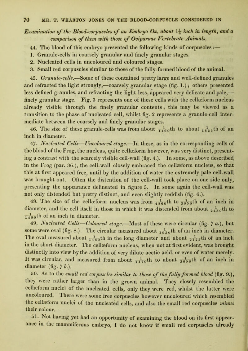 Examination of the Blood-corpuscles of an Embryo Ox, about 1^ inch in length, and a comparison of them with those of Oviparous Vertebrate Animals. 44. The blood of this embryo presented the following kinds of corpuscles :— 1. Granule-cells in coarsely granular and finely granular stages. 2. Nucleated cells in uncoloured and coloured stages. 3. Small red corpuscles similar to those of the fully-formed blood of the animal. 45. Granule-cells.—Some of these contained pretty large and well-defined granules and refracted the light strongly,—coarsely granular stage (fig. 1.); others presented less defined granules, and refracting the light less, appeared very delicate and pale,— finely granular stage. Fig. 3 represents one of these cells with the cellseform nucleus already visible through the finely granular contents ; this may be viewed as a transition to the phase of nucleated cell, whilst fig. 2 represents a granule-cell inter- mediate between the coarsely and finely granular stages. 46. The size of these granule-cells was from about xiVoth t° about oVsth of an inch in diameter. 47. Nucleated Cells—Uncoloured stage.—In these, as in the corresponding cells of the blood of the Frog, the nucleus, quite cellseform however, was very distinct, present- ing a contrast with the scarcely visible cell-wall (fig. 4.). In some, as above described in the Frog (par. 36.), the cell-wall closely embraced the cellseform nucleus, so that this at first appeared free, until by the addition of water the extremely pale cell-wall was brought out. Often the distention of the cell-wall took place on one side only, presenting the appearance delineated in figure 5. In some again the cell-wall was not only distended but pretty distinct, and even slightly reddish (fig. 6.). 48. The size of the cellseform nucleus was from xsVoth to ^Voth of an inch in diameter, and the cell itself in those in which it was distended from about ^Votli to TiVoth of an inch in diameter. 49. Nucleated Cells—Coloured stage.—Most of these were circular (fig. 7 «•)> but some were oval (fig. 8.). The circular measured about xvVoth of an inch in diameter. The oval measured about x41ti0th in the long diameter and about xiYsth of an inch in the short diameter. The cellseform nucleus, when not at first evident, was brought distinctly into view by the addition of very dilute acetic acid, or even of water merely. It was circular, and measured from about xiVoth to about ^jth of an inch in diameter (fig. 7 b.). 50. As to the small red corpuscles similar to those of the fully formed blood (fig. 9.), they were rather larger than in the grown animal. They closely resembled the cellseform nuclei of the nucleated cells, only they were red, whilst the latter were uncoloured. There were some free corpuscles however uncoloured which resembled the cellseform nuclei of the nucleated cells, and also the small red corpuscles minus their colour. 51. Not having yet had an opportunity of examining the blood on its first appear- ance in the mammiferous embryo, I do not know if small red corpuscles already