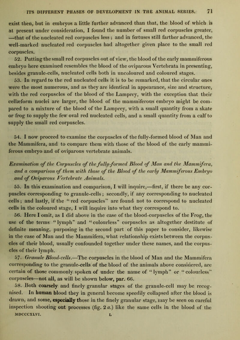 exist then, but in embryos a little further advanced than that, the blood of which is at present under consideration, I found the number of small red corpuscles greater, —that of the nucleated red corpuscles less ; and in foetuses still farther advanced, the well-marked nucleated red corpuscles had altogether given place to the small red corpuscles. 52. Putting the small red corpuscles out of view, the blood of the early mammiferous embryo here examined resembles the blood of the oviparous Vertebrata in presenting, besides granule-cells, nucleated cells both in uncoloured and coloured stages. 53. In regard to the red nucleated cells it is to be remarked, that the circular ones were the most numerous, and as they are identical in appearance, size and structure, with the red corpuscles of the blood of the Lamprey, with the exception that their celleeform nuclei are larger, the blood of the mammiferous embryo might be com- pared to a mixture of the blood of the Lamprey, with a small quantity from a skate or frog to supply the few oval red nucleated cells, and a small quantity from a calf to supply the small red corpuscles. 54. I now proceed to examine the corpuscles of the fully-formed blood of Man and the Mammifera, and to compare them with those of the blood of the early mammi- ferous embryo and of oviparous vertebrate animals. Examination of the Corpuscles of the fully-formed Blood of Man and the Mammifera, and a comparison of them with those of the Blood of the early Mammiferous Embryo and of Oviparous Vertebrate Animals. 55. In this examination and comparison, I will inquire,—first, if there be any cor- puscles corresponding to granule-cells ; secondly, if any corresponding to nucleated cells; and lastly, if the “ red corpuscles” are found not to correspond to nucleated cells in the coloured stage, I will inquire into what they correspond to. 56. Here I omit, as I did above in the case of the blood-corpuscles of the Frog, the use of the terms “lymph” and “colourless” corpuscles as altogether destitute of definite meaning, purposing in the second part of this paper to consider, likewise in the case of Man and the Mammifera, what relationship exists between the corpus- cles of their blood, usually confounded together under these names, and the corpus- cles of their lymph. 57- Granule Blood-cells.—The corpuscles in the blood of Man and the Mammifera corresponding to the granule-cells of the blood of the animals above considered, are certain of those commonly spoken of under the name of “lymph” or “colourless” corpuscles—not all, as will be shown below, par. 66. 58. Both coarsely and finely granular stages of the granule-cell may be recog- nised. In human blood they in general become speedily collapsed after the blood is drawn, and some, especially those in the finely granular stage, may be seen on careful inspection shooting out processes (fig. 2 a.) like the same cells in the blood of the MDCCCXLVI. L