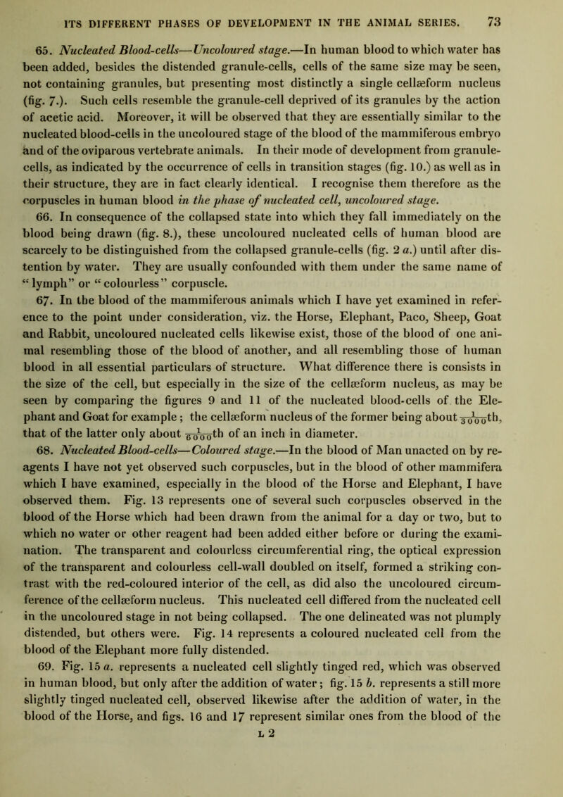 65. Nucleated Blood-cells—Uncoloured stage.—In human blood to which water has been added, besides the distended granule-cells, cells of the same size may be seen, not containing granules, but presenting most distinctly a single cellseform nucleus (fig. 7.). Such cells resemble the granule-cell deprived of its granules by the action of acetic acid. Moreover, it will be observed that they are essentially similar to the nucleated blood-cells in the uncoloured stage of the blood of the mammiferous embryo and of the oviparous vertebrate animals. In their inode of development from granule- cells, as indicated by the occurrence of cells in transition stages (fig. 10.) as well as in their structure, they are in fact clearly identical. I recognise them therefore as the corpuscles in human blood in the phase of nucleated cell, uncoloured stage. 66. In consequence of the collapsed state into which they fall immediately on the blood being drawn (fig. 8.), these uncoloured nucleated cells of human blood are scarcely to be distinguished from the collapsed granule-cells (fig. 2 a.) until after dis- tention by water. They are usually confounded with them under the same name of “lymph” or “colourless” corpuscle. 67. In the blood of the mammiferous animals which I have yet examined in refer- ence to the point under consideration, viz. the Horse, Elephant, Paco, Sheep, Goat and Rabbit, uncoloured nucleated cells likewise exist, those of the blood of one ani- mal resembling those of the blood of another, and all resembling those of human blood in all essential particulars of structure. What difference there is consists in the size of the cell, but especially in the size of the cellseform nucleus, as may be seen by comparing the figures 9 and 11 of the nucleated blood-cells of the Ele- phant and Goat for example; the cellseform nucleus of the former being about y^^th, that of the latter only about eoooth of an inch in diameter. 68. Nucleated Blood-cells—Coloured stage.—In the blood of Man unacted on by re- agents I have not yet observed such corpuscles, but in the blood of other mammifera which I have examined, especially in the blood of the Horse and Elephant, I have observed them. Fig. 13 represents one of several such corpuscles observed in the blood of the Horse which had been drawn from the animal for a day or two, but to which no water or other reagent had been added either before or during the exami- nation. The transparent and colourless circumferential ring, the optical expression of the transparent and colourless cell-wall doubled on itself, formed a striking con- trast with the red-coloured interior of the cell, as did also the uncoloured circum- ference of the cellseform nucleus. This nucleated cell differed from the nucleated cell in the uncoloured stage in not being collapsed. The one delineated was not plumply distended, but others were. Fig. 14 represents a coloured nucleated cell from the blood of the Elephant more fully distended. 69. Fig. 15 a. represents a nucleated cell slightly tinged red, which was observed in human blood, but only after the addition of water; fig. 15 h. represents a still more slightly tinged nucleated cell, observed likewise after the addition of water, in the blood of the Horse, and figs. 16 and 17 represent similar ones from the blood of the l 2