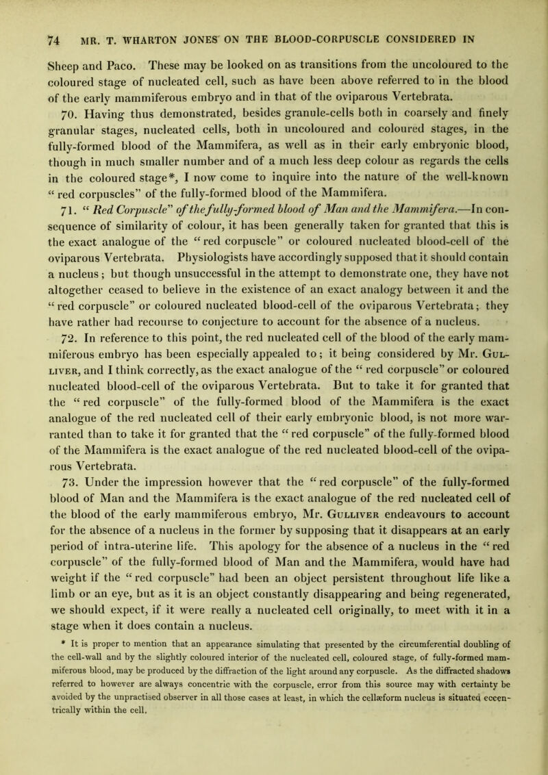 Sheep and Paco. These may be looked on as transitions from the uncoloured to the coloured stage of nucleated cell, such as have been above referred to in the blood of the early mammiferous embryo and in that of the oviparous Vertebrata. 70. Having thus demonstrated, besides granule-cells both in coarsely and finely granular stages, nucleated cells, both in uncoloured and coloured stages, in the fully-formed blood of the Mammifera, as well as in their early embryonic blood, though in much smaller number and of a much less deep colour as regards the cells in the coloured stage*, I now come to inquire into the nature of the well-known “ red corpuscles” of the fully-formed blood of the Mammifera. 71. “ Red Corpuscle” of the fully-formed blood of Man and the Mammifera.—In con- sequence of similarity of colour, it has been generally taken for granted that this is the exact analogue of the “red corpuscle” or coloured nucleated blood-cell of the oviparous Vertebrata. Physiologists have accordingly supposed that it should contain a nucleus ; but though unsuccessful in the attempt to demonstrate one, they have not altogether ceased to believe in the existence of an exact analogy between it and the “red corpuscle” or coloured nucleated blood-cell of the oviparous Vertebrata; they have rather had recourse to conjecture to account for the absence of a nucleus. 72. In reference to this point, the red nucleated cell of the blood of the early mam- miferous embryo has been especially appealed to; it being considered by Mr. Gul- liver, and I think correctly, as the exact analogue of the “ red corpuscle” or coloured nucleated blood-cell of the oviparous Vertebrata. But to take it for granted that the “ red corpuscle” of the fully-formed blood of the Mammifera is the exact analogue of the red nucleated cell of their early embryonic blood, is not more war- ranted than to take it for granted that the “ red corpuscle” of the fully-formed blood of the Mammifera is the exact analogue of the red nucleated blood-cell of the ovipa- rous Vertebrata. 73. Under the impression however that the “red corpuscle” of the fully-formed blood of Man and the Mammifera is the exact analogue of the red nucleated cell of the blood of the early mammiferous embryo, Mr. Gulliver endeavours to account for the absence of a nucleus in the former by supposing that it disappears at an early period of intra-uterine life. This apology for the absence of a nucleus in the “red corpuscle” of the fully-formed blood of Man and the Mammifera, would have had weight if the “ red corpuscle” had been an object persistent throughout life like a limb or an eye, but as it is an object constantly disappearing and being regenerated, we should expect, if it were really a nucleated cell originally, to meet with it in a stage when it does contain a nucleus. * It is proper to mention that an appearance simulating that presented by the circumferential doubling of the cell-wall and by the slightly coloured interior of the nucleated cell, coloured stage, of fully-formed mam- miferous blood, may be produced by the diffraction of the light around any corpuscle. As the diffracted shadows referred to however are always concentric with the corpuscle, error from this source may with certainty be avoided by the unpractised observer in all those cases at least, in which the cellaeform nucleus is situated eccen- trically within the cell.