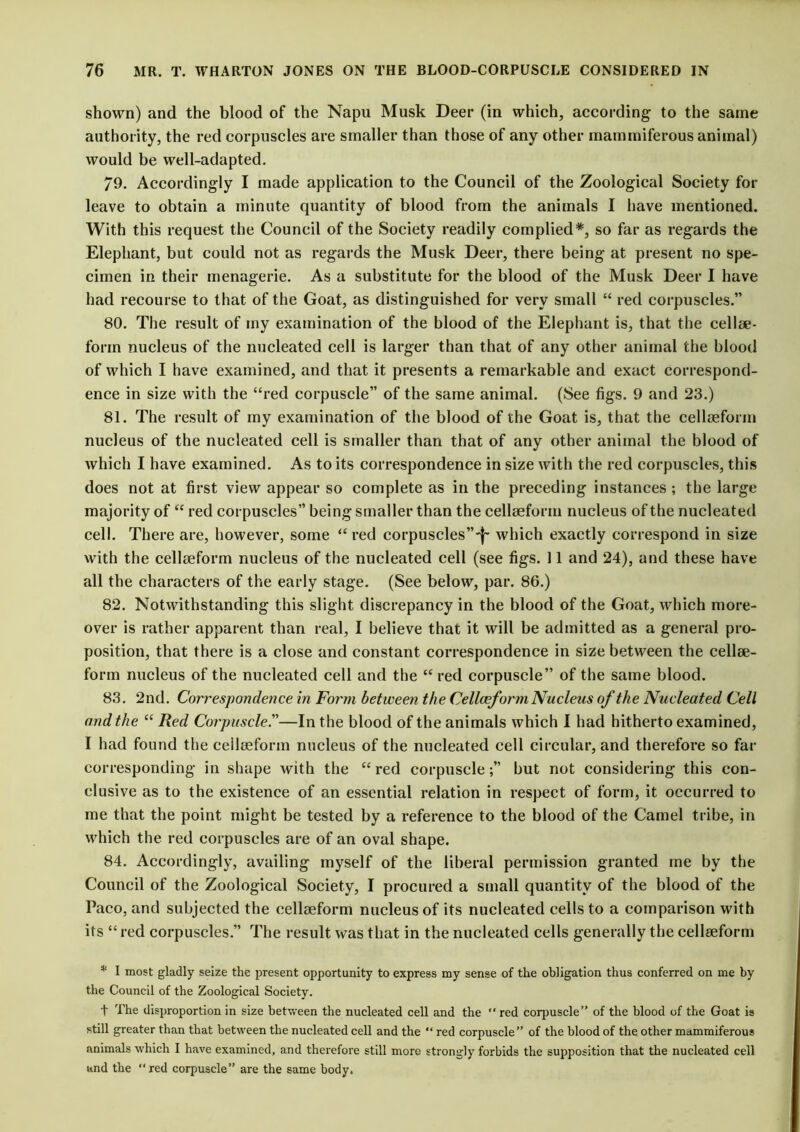 shown) and the blood of the Napu Musk Deer (in which, according to the same authority, the red corpuscles are smaller than those of any other inammiferous animal) would be well-adapted. 79. Accordingly I made application to the Council of the Zoological Society for leave to obtain a minute quantity of blood from the animals I have mentioned. With this request the Council of the Society readily complied*, so far as regards the Elephant, but could not as regards the Musk Deer, there being at present no spe- cimen in their menagerie. As a substitute for the blood of the Musk Deer I have had recourse to that of the Goat, as distinguished for very small “ red corpuscles.” 80. The result of my examination of the blood of the Elephant is, that the celltje- form nucleus of the nucleated cell is larger than that of any other animal the blood of which I have examined, and that it presents a remarkable and exact correspond- ence in size with the “red corpuscle” of the same animal. (See figs. 9 and 23.) 81. The result of my examination of the blood of the Goat is, that the cellseform nucleus of the nucleated cell is smaller than that of any other animal the blood of which I have examined. As to its correspondence in size with the red corpuscles, this does not at first view appear so complete as in the preceding instances ; the large majority of “ red corpuscles” being smaller than the cellseform nucleus of the nucleated cell. There are, however, some “ red corpuscles”'!' which exactly correspond in size with the cellseform nucleus of the nucleated cell (see figs. 11 and 24), and these have all the characters of the early stage. (See below, par. 86.) 82. Notwithstanding this slight discrepancy in the blood of the Goat, which more- over is rather apparent than real, I believe that it will be admitted as a general pro- position, that there is a close and constant correspondence in size between the cellse- form nucleus of the nucleated cell and the “ red corpuscle” of the same blood. 83. 2nd. Correspondence in Form between the Celloeform Nucleus of the Nucleated Cell and the “ Red Corpuscle.”—In the blood of the animals which I had hitherto examined, I had found the ceilseform nucleus of the nucleated cell circular, and therefore so far corresponding in shape with the “ red corpusclebut not considering this con- clusive as to the existence of an essential relation in respect of form, it occurred to me that the point might be tested by a reference to the blood of the Camel tribe, in which the red corpuscles are of an oval shape. 84. Accordingly, availing myself of the liberal permission granted me by the Council of the Zoological Society, I procured a small quantity of the blood of the Paco, and subjected the cellseform nucleus of its nucleated cells to a comparison with its “red corpuscles.” The result was that in the nucleated cells generally the cellseform * I most gladly seize the present opportunity to express my sense of the obligation thus conferred on me by the Council of the Zoological Society. t The disproportion in size between the nucleated cell and the red corpuscle” of the blood of the Goat is still greater than that between the nucleated cell and the “ red corpuscle” of the blood of the other mammiferous animals which I have examined, and therefore still more strongly forbids the supposition that the nucleated cell and the “red corpuscle” are the same body.