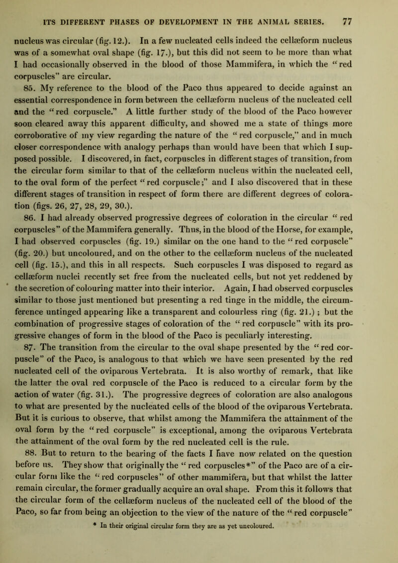 nucleus was circular (fig. 12.). In a few nucleated cells indeed the cellseform nucleus was of a somewhat oval shape (fig. 17-), but this did not seem to he more than what I had occasionally observed in the blood of those Mammifera, in which the “ red corpuscles” are circular. 85. My reference to the blood of the Paco thus appeared to decide against an essential correspondence in form between the cellseform nucleus of the nucleated cell and the “red corpuscle.” A little further study of the blood of the Paco however soon cleared away this apparent difficulty, and showed me a state of things more corroborative of my view regarding the nature of the “ red corpuscle,” and in much closer correspondence with analogy perhaps than would have been that which I sup- posed possible. I discovered, in fact, corpuscles in different stages of transition, from the circular form similar to that of the cellseform nucleus within the nucleated cell, to the oval form of the perfect “red corpuscle;” and I also discovered that in these different stages of transition in respect of form there are different degrees of colora- tion (figs. 26, 27, 28, 29, 30.). 86. I had already observed progressive degrees of coloration in the circular “ red corpuscles” of the Mammifera generally. Thus, in the blood of the Horse, for example, I had observed corpuscles (fig. 19.) similar on the one hand to the “red corpuscle” (fig. 20.) but uncoloured, and on the other to the cellseform nucleus of the nucleated cell (fig. 15.), and this in all respects. Such corpuscles I was disposed to regard as cellseform nuclei recently set free from the nucleated cells, but not yet reddened by the secretion of colouring matter into their interior. Again, I had observed corpuscles similar to those just mentioned but presenting a red tinge in the middle, the circum- ference untinged appearing like a transparent and colourless ring (fig. 21.); but the combination of progressive stages of coloration of the “red corpuscle” with its pro- gressive changes of form in the blood of the Paco is peculiarly interesting. 87- The transition from the circular to the oval shape presented by the “ red cor- puscle” of the Paco, is analogous to that which we have seen presented by the red nucleated cell of the oviparous Vertebrata. It is also worthy of remark, that like the latter the oval red corpuscle of the Paco is reduced to a circular form by the action of water (fig. 31.). The progressive degrees of coloration are also analogous to what are presented by the nucleated cells of the blood of the oviparous Vertebrata. But it is curious to observe, that whilst among the Mammifera the attainment of the oval form by the “red corpuscle” is exceptional, among the oviparous Vertebrata the attainment of the oval form by the red nucleated cell is the rule. 88. But to return to the bearing of the facts I have now related on the question before us. They show that originally the “ red corpuscles*” of the Paco are of a cir- cular form like the “red corpuscles” of other mammifera, but that whilst the latter remain circular, the former gradually acquire an oval shape. From this it follows that the circular form of the cellseform nucleus of the nucleated cell of the blood of the Paco, so far from being an objection to the view of the nature of the “ red corpuscle” * In their original circular form they are as yet uncoloured.
