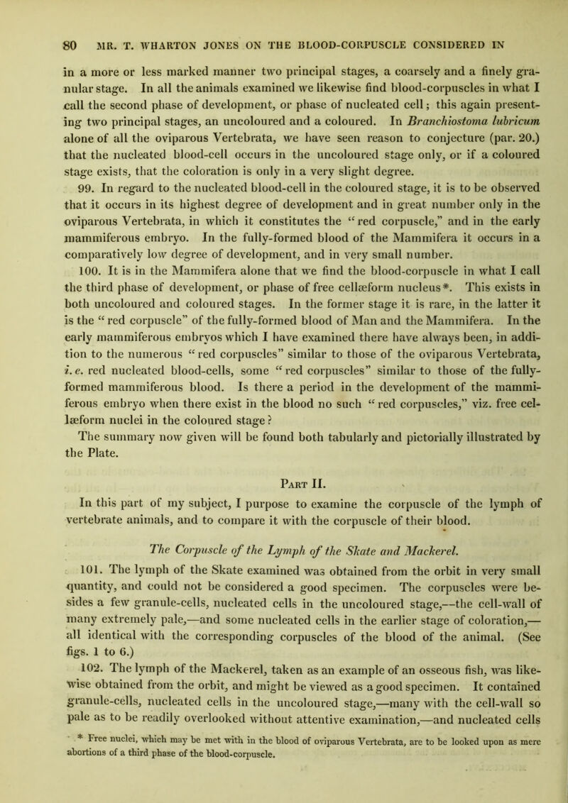 in a more or less marked manner two principal stages, a coarsely and a finely gra- nular stage. In all the animals examined we likewise find blood-corpuscles in what I call the second phase of development, or phase of nucleated cell; this again present- ing two principal stages, an uncoloured and a coloured. In Branchiostoma lubricum alone of all the oviparous Vertebrata, we have seen reason to conjecture (par. 20.) that the nucleated blood-cell occurs in the uncoloured stage only, or if a coloured stage exists, that the coloration is only in a very slight degree. 99. In regard to the nucleated blood-cell in the coloured stage, it is to be observed that it occurs in its highest degree of development and in great number only in the oviparous Vertebrata, in which it constitutes the te red corpuscle,” and in the early mammiferous embryo. In the fully-formed blood of the Marnmifera it occurs in a comparatively low degree of development, and in very small number. 100. It is in the Marnmifera alone that we find the blood-corpuscle in what I call the third phase of development, or phase of free cellsefonn nucleus*. This exists in both uncoloured and coloured stages. In the former stage it is rare, in the latter it is the “ red corpuscle” of the fully-formed blood of Man and the Marnmifera. In the early mammiferous embryos which I have examined there have always been, in addi- tion to the numerous “ red corpuscles” similar to those of the oviparous Vertebrata, i.e. red nucleated blood-cells, some “ red corpuscles” similar to those of the fully- formed mammiferous blood. Is there a period in the development of the mammi- ferous embryo when there exist in the blood no such “ red corpuscles,” viz. free cel- lseform nuclei in the coloured stage ? The summary now given will be found both tabularly and pictorially illustrated by the Plate. Part II. In this part of my subject, I purpose to examine the corpuscle of the lymph of vertebrate animals, and to compare it with the corpuscle of their blood. The Corpuscle of the Lymph of the Skate and Mackerel. 101. The lymph of the Skate examined was obtained from the orbit in very small quantity, and could not be considered a good specimen. The corpuscles were be- sides a few granule-cells, nucleated cells in the uncoloured stage,—the cell-wall of many extremely pale,—and some nucleated cells in the earlier stage of coloration,— all identical with the corresponding corpuscles of the blood of the animal. (See figs. 1 to 6.) 102. The lymph of the Mackerel, taken as an example of an osseous fish, was like- wise obtained from the orbit, and might be viewed as a good specimen. It contained granule-cells, nucleated cells in the uncoloured stage,—many with the cell-wall so pale as to be readily overlooked without attentive examination,—and nucleated cells * Free nuclei, ■which may he met with in the blood of oviparous Vertebrata, are to be looked upon as mere abortions of a third phase of the blood-corpuscle.
