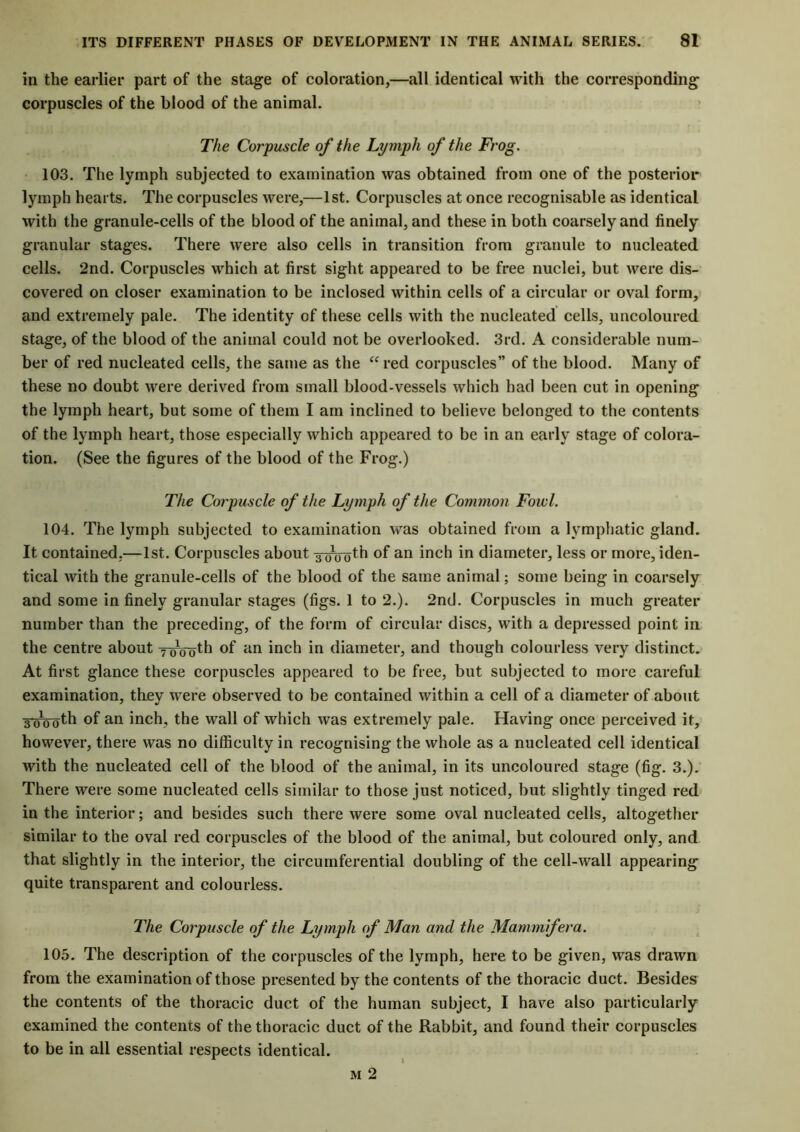in the earlier part of the stage of coloration,—all identical with the corresponding corpuscles of the blood of the animal. The Corpuscle of the Lymjdi of the Frog. 103. The lymph subjected to examination was obtained from one of the posterior lymph hearts. The corpuscles were,—1st. Corpuscles at once recognisable as identical with the granule-cells of the blood of the animal, and these in both coarsely and finely granular stages. There were also cells in transition from granule to nucleated cells. 2nd. Corpuscles which at first sight appeared to be free nuclei, but were dis- covered on closer examination to be inclosed within cells of a circular or oval form, and extremely pale. The identity of these cells with the nucleated cells, uncoloured stage, of the blood of the animal could not be overlooked. 3rd. A considerable num- ber of red nucleated cells, the same as the “ red corpuscles” of the blood. Many of these no doubt were derived from small blood-vessels which had been cut in opening the lymph heart, but some of them I am inclined to believe belonged to the contents of the lymph heart, those especially which appeared to be in an early stage of colora- tion. (See the figures of the blood of the Frog.) The Corpuscle of the Lymph of the Common Fowl. 104. The lymph subjected to examination was obtained from a lymphatic gland. It contained,—1st. Corpuscles about a oVoth of an inch in diameter, less or more, iden- tical with the granule-cells of the blood of the same animal; some being in coarsely and some in finely granular stages (figs. 1 to 2.). 2nd. Corpuscles in much greater number than the preceding, of the form of circular discs, with a depressed point in the centre about yg^th °f an inch in diameter, and though colourless very distinct. At first glance these corpuscles appeared to be free, but subjected to more careful examination, they were observed to be contained within a cell of a diameter of about 3'oooth of an inch, the wall of which was extremely pale. Having once perceived it, however, there was no difficulty in recognising the whole as a nucleated cell identical with the nucleated cell of the blood of the animal, in its uncoloured stage (fig. 3.). There were some nucleated cells similar to those just noticed, but slightly tinged red in the interior; and besides such there were some oval nucleated cells, altogether similar to the oval red corpuscles of the blood of the animal, but coloured only, and that slightly in the interior, the circumferential doubling of the cell-wall appearing quite transparent and colourless. The Corpuscle of the Lymph of Man and the Mammfera. 105. The description of the corpuscles of the lymph, here to be given, was drawn from the examination of those presented by the contents of the thoracic duct. Besides the contents of the thoracic duct of the human subject, I have also particularly examined the contents of the thoracic duct of the Rabbit, and found their corpuscles to be in all essential respects identical. m 2