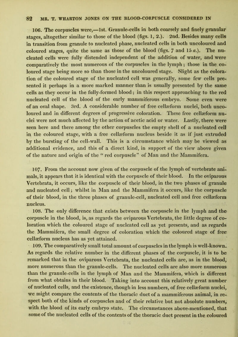106. The corpuscles were,—1st. Granule-cells in both coarsely and finely granular stages, altogether similar to those of the blood (figs. 1, 2.). 2nd. Besides many cells in transition from granule to nucleated phase, nucleated cells in both uncoloured and coloured stages, quite the same as those of the blood (figs. 7 and 15 a.). The nu- cleated cells were fully distended independent of the addition of water, and were comparatively the most numerous of the corpuscles in the lymph ; those in the co- loured stage being more so than those in the uncoloured stage. Slight as the colora- tion of the coloured stage of the nucleated cell was generally, some few cells pre- sented it perhaps in a more marked manner than is usually presented by the same cells as they occur in the fully-formed blood; in this respect approaching to the red nucleated cell of the blood of the early mammiferous embryo. Some even were of an oval shape. 3rd. A considerable number of free cellaeform nuclei, both unco- loured and in different degrees of progressive coloration. These free cellaeform nu- clei were not much affected by the action of acetic acid or water. Lastly, there were seen here and there among the other corpuscles the empty shell of a nucleated cell in the coloured stage, with a free cellaeform nucleus beside it as if just extruded by the bursting of the cell-wall. This is a circumstance which may be viewed as additional evidence, and this of a direct kind, in support of the view above given of the nature and origin of the “ red corpuscle” of Man and the Mammifera. 107. From the account now given of the corpuscle of the lymph of vertebrate ani- mals, it appears that it is identical with the corpuscle of their blood. In the oviparous Vertebrata, it occurs, like the corpuscle of their blood, in the two phases of granule and nucleated cell; whilst in Man and the Mammifera it occurs, like the corpuscle of their blood, in the three phases of granule-cell, nucleated cell and free cellseform nucleus. 108. The only difference that exists between the corpuscle in the lymph and the corpuscle in the blood, is, as regards the oviparous Vertebrata, the little degree of co- loration which the coloured stage of nucleated cell as yet presents, and as regards the Mammifera, the small degree of coloration which the coloured stage of free cellseform nucleus has as yet attained. 109. The comparatively small total amount of corpuscles in the lymph is well-known. As regards the relative number in the different phases of the corpuscle, it is to be remarked that in the oviparous Vertebrata, the nucleated cells are, as in the blood, more numerous than the granule-cells. The nucleated cells are also more numerous than the granule-cells in the lymph of Man and the Mammifera, which is different from what obtains in their blood. Taking into account this relatively great number of nucleated cells, and the existence, though in less numbers, of free cellseform nuclei, we might compare the contents of the thoracic duct of a mammiferous animal, in re- spect both of the kinds of corpuscles and of their relative but not absolute numbers, with the blood of its early embryo state. The circumstances above-mentioned, that some of the nucleated cells of the contents of the thoracic duct present in the coloured