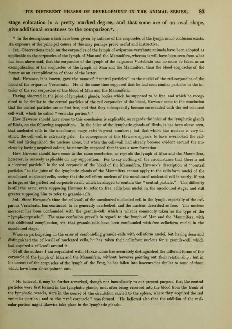 stage coloration in a pretty marked degree, and that some are of an oval shape, give additional exactness to the comparison*. * In the descriptions which have been given by authors of the corpuscles of the lymph much confusion exists. An exposure of the principal causes of this may perhaps prove useful and instructive. 1st. Observations made on the corpuscles of the lymph of oviparous vertebrate animals have been adopted as applicable to the corpuscles of the lymph of Man and the Mammifera, whereas it will have been seen from what has been above said, that the corpuscles of the lymph of the oviparous Vertebrata can no more be taken as an exemplification of the corpuscles of the lymph of Man and the Mammifera, than the blood-corpuscles of the former as an exemplification of those of the latter. 2nd. Hewson, it is known, gave the name of “central particles” to the nuclei of the red corpuscles of the blood of the oviparous Vertebrata. He at the same time supposed that he had seen similar particles in the in- terior of the red corpuscles of the blood of Man and the Mammifera. Having observed in the juice of lymphatic glands, bodies which he supposed to be free, and which he recog- nised to be similar to the central particles of the red corpuscles of the blood, Hewson came to the conclusion that the central particles are at first free, and that they subsequently become surrounded with the red coloured cell-wall, which he called “vesicular portion1.” How Hewson should have come to this conclusion is explicable, as regards the juice of the lymphatic glands of Birds, on the following supposition. In the juice of the lymphatic glands of Birds, it has been above seen, that nucleated cells in the uncoloured stage exist in great numbers; but that whilst the nucleus is very di- stinct, the cell-wall is extremely pale. In consequence of this Hewson appears to have overlooked the cell- wall and distinguished the nucleus alone, but when the cell-wall had already become evident around the nu- cleus by having acquired colour, he naturally supposed that it was a new formation. How Hewson should have come to the same conclusion as regards the lymph of Man and the Mammifera, however, is scarcely explicable on any supposition. For to say nothing of the circumstance that there is not a “central particle” in the red corpuscle of the blood of the Mammifera, Hewson’s description of “central particles ” in the juice of the lymphatic glands of the Mammifera cannot apply to the cellseform nuclei of the uncoloured nucleated cells, seeing that the cellseform nucleus of the uncoloured nucleated cell is nearly, if not as large, as the perfect red corpuscle itself, which he alleged to contain the “ central particle.” The difficulty is still the same, even supposing Hewson to refer to free cellseform nuclei in the uncoloured stage, and still greater supposing him to refer to granule-cells. 3rd. Since Hewson’s time the cell-wall of the uncoloured nucleated cell in the lymph, especially of the ovi- parous Vertebrata, has continued to be generally overlooked, and the nucleus described as free. The nucleus moreover has been confounded with the granule-cell, which is what is commonly taken as the type of the “lymph-corpuscle.” The same confusion prevails in regard to the lymph of Man and the Mammifera, with this additional complication, viz. that granule-cells have been confounded with free cellseform nuclei in the uncoloured stage. Wagner participating in the error of confounding granule-cells with cellseform nuclei, but having seen and distinguished the cell-wall of nucleated cells, he has taken their cellseform nucleus for a granule-cell, which had acquired a cell-wall around it. Of all the authors I am acquainted with, Henle alone has accurately distinguished the different forms of the corpuscle of the lymph of Man and the Mammifera, without however pointing out their relationship; but in his account of the corpuscles of the lymph of the Frog, he has fallen into inaccuracies similar to some of those which have been above pointed out. 1 He believed, it may be further remarked, though not immediately to our present purpose, that the central particles were first formed in the lymphatic glands, and, after being received into the blood from the trunk of the lymphatic vessels, were in the course of the circulation carried to the spleen, where they acquired the red vesicular portion; and so the “red corpuscle” was formed. He believed also that the addition of the vesi- cular portion might likewise take place in the lymphatic glands.