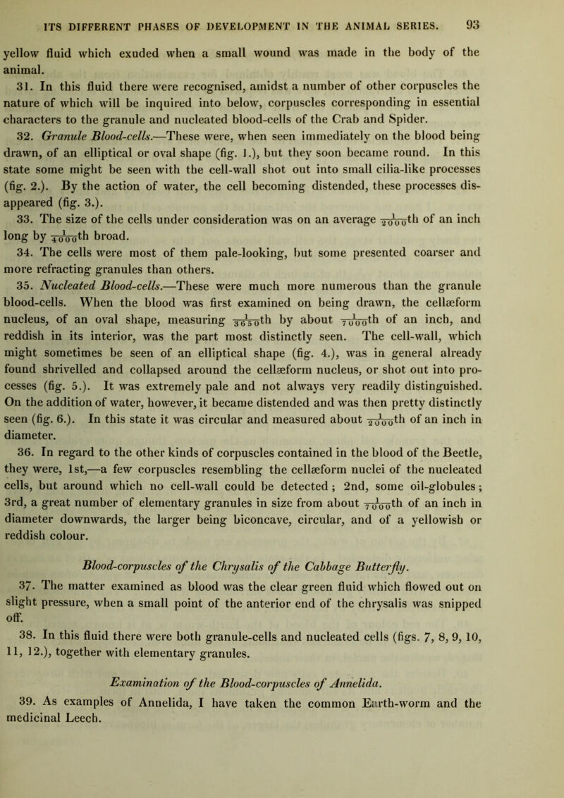 yellow fluid which exuded when a small wound was made in the body of the animal. 31. In this fluid there were recognised, amidst a number of other corpuscles the nature of which will be inquired into below, corpuscles corresponding in essential characters to the granule and nucleated blood-cells of the Crab and Spider. 32. Granule Blood-cells.—These were, when seen immediately on the blood being drawn, of an elliptical or oval shape (fig. 1.), but they soon became round. In this state some might be seen with the cell-wall shot out into small cilia-like processes (fig. 2.). By the action of water, the cell becoming distended, these processes dis- appeared (fig. 3.). 33. The size of the cells under consideration was on an average iroVuth of an inch long by 4CMToth broad. 34. The cells were most of them pale-looking, but some presented coarser and more refracting granules than others. 35. Nucleated Blood-cells.—These were much more numerous than the granule blood-cells. When the blood was first examined on being drawn, the cellseform nucleus, of an oval shape, measuring 3-gg-oth by about ? oooth of an inch, and reddish in its interior, was the part most distinctly seen. The cell-wall, which might sometimes be seen of an elliptical shape (fig. 4.), was in general already found shrivelled and collapsed around the cellgeform nucleus, or shot out into pro- cesses (fig. 5.). It was extremely pale and not always very readily distinguished. On the addition of water, however, it became distended and was then pretty distinctly seen (fig. 6.). In this state it was circular and measured about ToVoth of an inch in diameter. 36. In regard to the other kinds of corpuscles contained in the blood of the Beetle, they were, 1st,—a few corpuscles resembling the cellseform nuclei of the nucleated cells, but around which no cell-wall could be detected; 2nd, some oil-globules; 3rd, a great number of elementary granules in size from about ^rooth of an inch in diameter downwards, the larger being biconcave, circular, and of a yellowish or reddish colour. Blood-corpuscles of the Chrysalis of the Cabbage Butterfly. 37. The matter examined as blood was the clear green fluid which flowed out on slight pressure, when a small point of the anterior end of the chrysalis was snipped off. 38. In this fluid there were both granule-cells and nucleated cells (figs. 7, 8, 9, 10, 11, 12.), together with elementary granules. Examination of the Blood-corpuscles of Annelida. 39. As examples of Annelida, I have taken the common Earth-worm and the medicinal Leech.