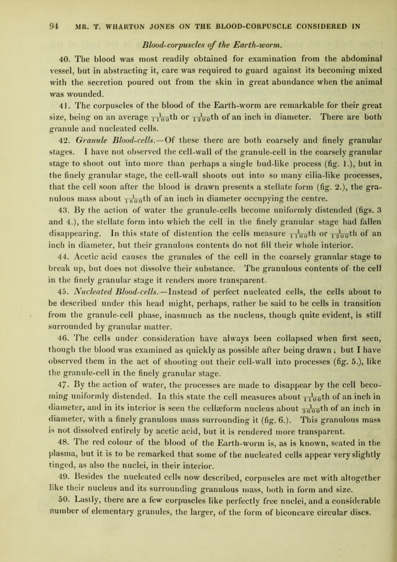 Blood-corpuscles of the Earth-worm. 40. The blood was most readily obtained for examination from the abdominal vessel, but in abstracting it, care was required to guard against its becoming mixed with the secretion poured out from the skin in great abundance when the animal was wounded. 41. The corpuscles of the blood of the Earth-worm are remarkable for their great size, being on an average 1 ^ooth or yrtroth of an inch in diameter. There are both granule and nucleated cells. 42. Granule Blood-cells.—Of these there are both coarsely and finely granular stages. I have not observed the cell-wall of the granule-cell in the coarsely granular stage to shoot out into more than perhaps a single bud-like process (fig. 1.), but in the finely granular stage, the cell-wall shoots out into so many cilia-like processes, that the cell soon after the blood is drawn presents a stellate form (fig. 2.), the gra- nulous mass about of an inch in diameter occupying the centre. 43. By the action of water the granule-cells become uniformly distended (figs. 3 and 4.), the stellate form into which the cell in the finely granular stage had fallen disappearing. In this state of distention the cells measure ttoo^1 or T^ooth °f an inch in diameter, but their granulous contents do not fill their whole interior. 44. Acetic acid causes the granules of the cell in the coarsely granular stage to break up, but does not dissolve their substance. The granulous contents of- the cell in the finely granular stage it renders more transparent. 45. Nucleated Blood-cells.—Instead of perfect nucleated cells, the cells about to be described under this head might, perhaps, rather be said to be cells in transition from the granule-cell phase, inasmuch as the nucleus, though quite evident, is still surrounded by granular matter. 46. The cells under consideration have always been collapsed when first seen, though the blood was examined as quickly as possible after being drawn ; but I have observed them in the act of shooting out their cell-wall into processes (fig. 5.), like the granule-cell in the finely granular stage. 47- By the action of water, the processes are made to disappear by the cell beco- ming uniformly distended. In this state the cell measures about yp^th °f an inch in diameter, and in its interior is seen the cellteform nucleus about 3600th of an inch in diameter, with a finely granulous mass surrounding it (fig. 6.). This granulous mass is not dissolved entirely by acetic acid, but it is rendered more transparent. 48. The red colour of the blood of the Earth-worm is, as is known, seated in the plasma, but it is to be remarked that some of the nucleated cells appear very slightly tinged, as also the nuclei, in their interior. 49. Besides the nucleated cells now described, corpuscles are met with altogether like their nucleus and its surrounding granulous mass, both in form and size. 50. Lastly, there are a few corpuscles like perfectly free nuclei, and a considerable number of elementary granules, the larger, of the form of biconcave circular discs.