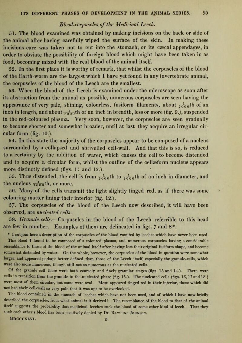 Blood-corpuscles of the Medicinal Leech. 51. The blood examined was obtained by making incisions on the back or side of the animal after having carefully wiped the surface of the skin. In making these incisions care was taken not to cut into the stomach, or its csecal appendages, in order to obviate the possibility of foreign blood which might have been taken in as food, becoming mixed with the real blood of the animal itself. 52. In the first place it is worthy of remark, that whilst the corpuscles of the blood of the Earth-worm are the largest which I have yet found in any invertebrate animal, the corpuscles of the blood of the Leech are the smallest. 53. When the blood of the Leech is examined under the microscope as soon after its abstraction from the animal as possible, numerous corpuscles are seen having the appearance of very pale, shining, colourless, fusiform filaments, about awoth of an inch in length, and about ywoth °f an inch in breadth, less or more (fig. 9.), suspended in the red-coloured plasma. Very soon, however, the corpuscles are seen gradually to become shorter and somewhat broader, until at last they acquire an irregular cir- cular form (fig. 10.). 54. In this state the majority of the corpuscles appear to be composed of a nucleus surrounded by a collapsed and shrivelled cell-wall. And that this is so, is reduced to a certainty by the addition of water, which causes the cell to become distended and to acquire a circular form, whilst the outline of the cellseform nucleus appears more distinctly defined (figs. 11 and 12.). 55. Thus distended, the cell is from 3Woth to 3-gVoth of an inch in diameter, and the nucleus yrrooth, or more. 56. Many of the cells transmit the light slightly tinged red, as if there was some colouring matter lining their interior (fig. 12.). 57. The corpuscles of the blood of the Leech now described, it will have been observed, are nucleated cells. 58. Granule-cells.—Corpuscles in the blood of the Leech referrible to this head are few in number. Examples of them are delineated in figs. 7 and 8*. * I subjoin here a description of the corpuscles of the blood vomited by leeches which have never been used. This blood I found to be composed of a coloured plasma, and numerous corpuscles having a considerable resemblance to those of the blood of the animal itself after having lost their original fusiform shape, and become somewhat distended by water. On the whole, however, the corpuscles of the blood in question were somewhat larger, and appeared perhaps better defined than those of the Leech itself, especially the granule-cells, which were also more numerous, though still not so numerous as the nucleated cells. Of the granule-cell there were both coarsely and finely granular stages (figs. 13 and 14.). There were cells in transition from the granule to the nucleated phase (fig. 15.). The nucleated cells (figs. 16,17 and 18.) were most of them circular, but some were oval. Most appeared tinged red in their interior, those which did not had their cell-wall so very pale that it was apt to be overlooked. The blood contained in the-stomach of leeches which have not been used, and of which I have now briefly described the corpuscles, from what animal is it derived ? The resemblance of the blood to that of the animal itself suggests the probability that medicinal leeches suck the blood of some other kind of leech. That they suck each other’s blood has been positively denied by Dr. Rawlins Johnson. MDCCCXLVI. O