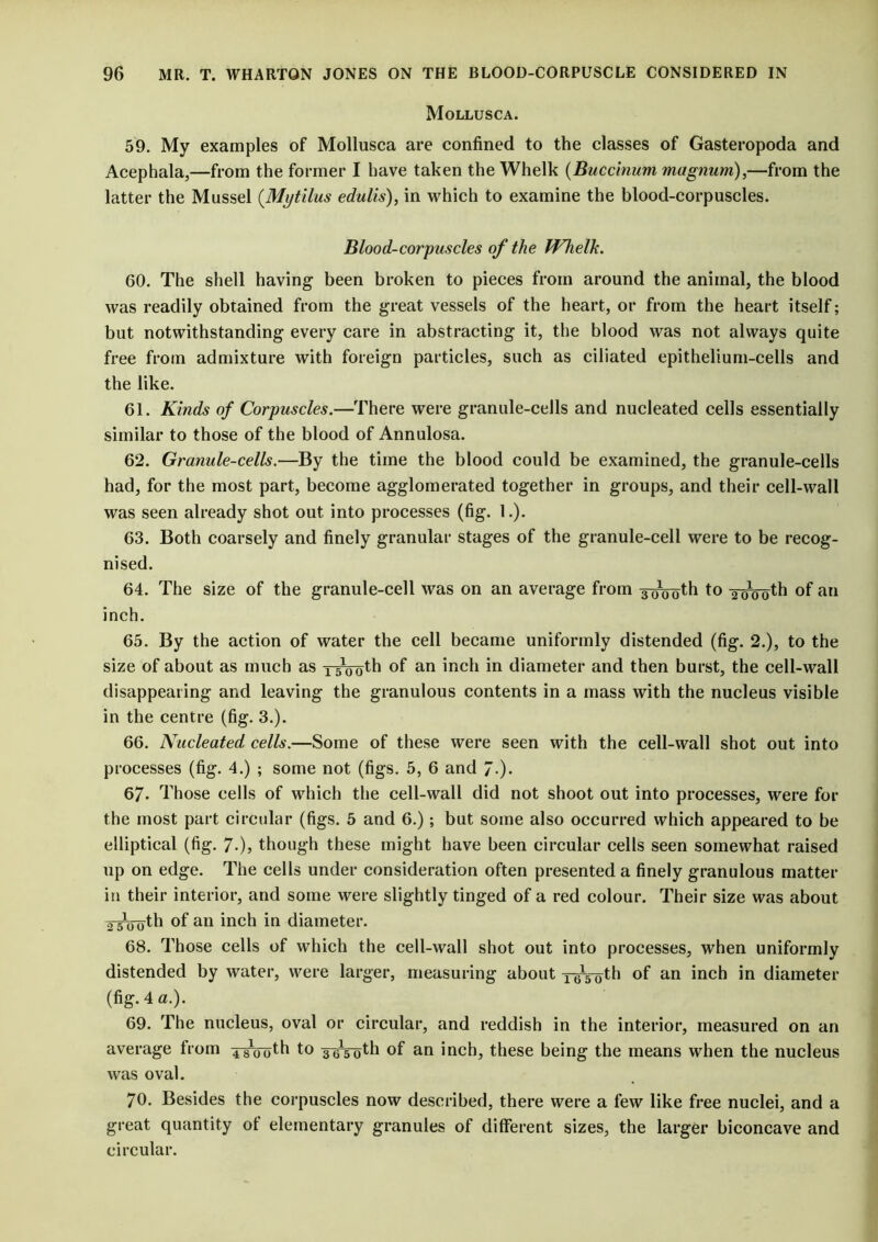 Mollusca. 59. My examples of Mollusca are confined to the classes of Gasteropoda and Acephala,—from the former I have taken the Whelk (Buccinum magnum),—from the latter the Mussel (Mytilus edulis), in which to examine the blood-corpuscles. BloocL-corpuscles of the Whelk. 60. The shell having been broken to pieces from around the animal, the blood was readily obtained from the great vessels of the heart, or from the heart itself; but notwithstanding every care in abstracting it, the blood was not always quite free from admixture with foreign particles, such as ciliated epithelium-cells and the like. 61. Kinds of Corpuscles.—There were granule-cells and nucleated cells essentially similar to those of the blood of Annulosa. 62. Granule-cells.—By the time the blood could be examined, the granule-cells had, for the most part, become agglomerated together in groups, and their cell-wall was seen already shot out into processes (fig. 1.). 63. Both coarsely and finely granular stages of the granule-cell were to be recog- nised. 64. The size of the granule-cell was on an average from y^doth to ^iknjth of an inch. 65. By the action of water the cell became uniformly distended (fig. 2.), to the size of about as much as TsVoth of an inch in diameter and then burst, the cell-wall disappearing and leaving the granulous contents in a mass with the nucleus visible in the centre (fig. 3.). 66. Nucleated cells.—Some of these were seen with the cell-wall shot out into processes (fig. 4.) ; some not (figs. 5, 6 and 7-). 67. Those cells of which the cell-wall did not shoot out into processes, were for the most part circular (figs. 5 and 6.); but some also occurred which appeared to be elliptical (fig. 7-), though these might have been circular cells seen somewhat raised up on edge. The cells under consideration often presented a finely granulous matter in their interior, and some were slightly tinged of a red colour. Their size was about a'sVoth of an inch in diameter. 68. Those cells of which the cell-wall shot out into processes, when uniformly distended by water, were larger, measuring about rrs'oth °f an inch in diameter (fig. 4 a.). 69. The nucleus, oval or circular, and reddish in the interior, measured on an average from ^rooth to soVoth of an inch, these being the means when the nucleus was oval. 70. Besides the corpuscles now described, there were a few like free nuclei, and a great quantity ot elementary granules of different sizes, the larger biconcave and circular.