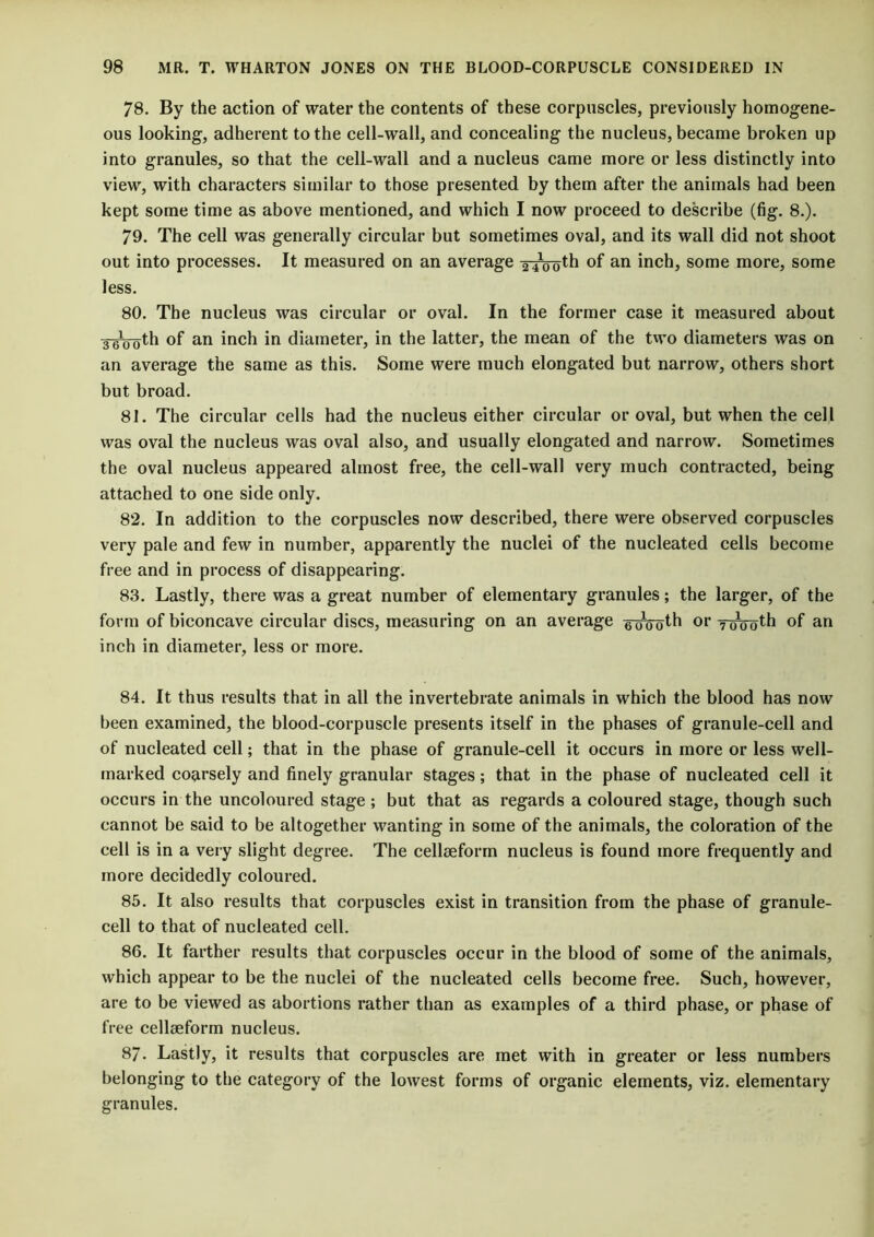 78. By the action of water the contents of these corpuscles, previously homogene- ous looking, adherent to the cell-wall, and concealing the nucleus, became broken up into granules, so that the cell-wall and a nucleus came more or less distinctly into view, with characters similar to those presented by them after the animals had been kept some time as above mentioned, and which I now proceed to describe (fig. 8.). 79. The cell was generally circular but sometimes oval, and its wall did not shoot out into processes. It measured on an average yiooth of an inch, some more, some less. 80. The nucleus was circular or oval. In the former case it measured about 3 tutu th of an inch in diameter, in the latter, the mean of the two diameters was on an average the same as this. Some were much elongated but narrow, others short but broad. 81. The circular cells had the nucleus either circular or oval, but when the cell was oval the nucleus was oval also, and usually elongated and narrow. Sometimes the oval nucleus appeared almost free, the cell-wall very much contracted, being attached to one side only. 82. In addition to the corpuscles now described, there were observed corpuscles very pale and few in number, apparently the nuclei of the nucleated cells become free and in process of disappearing. 83. Lastly, there was a great number of elementary granules; the larger, of the form of biconcave circular discs, measuring on an average g-oVoth or 7-000th of an inch in diameter, less or more. 84. It thus results that in all the invertebrate animals in which the blood has now been examined, the blood-corpuscle presents itself in the phases of granule-cell and of nucleated cell; that in the phase of granule-cell it occurs in more or less well- marked coarsely and finely granular stages; that in the phase of nucleated cell it occurs in the uncoloured stage ; but that as regards a coloured stage, though such cannot be said to be altogether wanting in some of the animals, the coloration of the cell is in a very slight degree. The cellseforrn nucleus is found more frequently and more decidedly coloured. 85. It also results that corpuscles exist in transition from the phase of granule- cell to that of nucleated cell. 86. It farther results that corpuscles occur in the blood of some of the animals, which appear to be the nuclei of the nucleated cells become free. Such, however, are to be viewed as abortions rather than as examples of a third phase, or phase of free cellseforrn nucleus. 87. Lastly, it results that corpuscles are met with in greater or less numbers belonging to the category of the lowest forms of organic elements, viz. elementary granules.