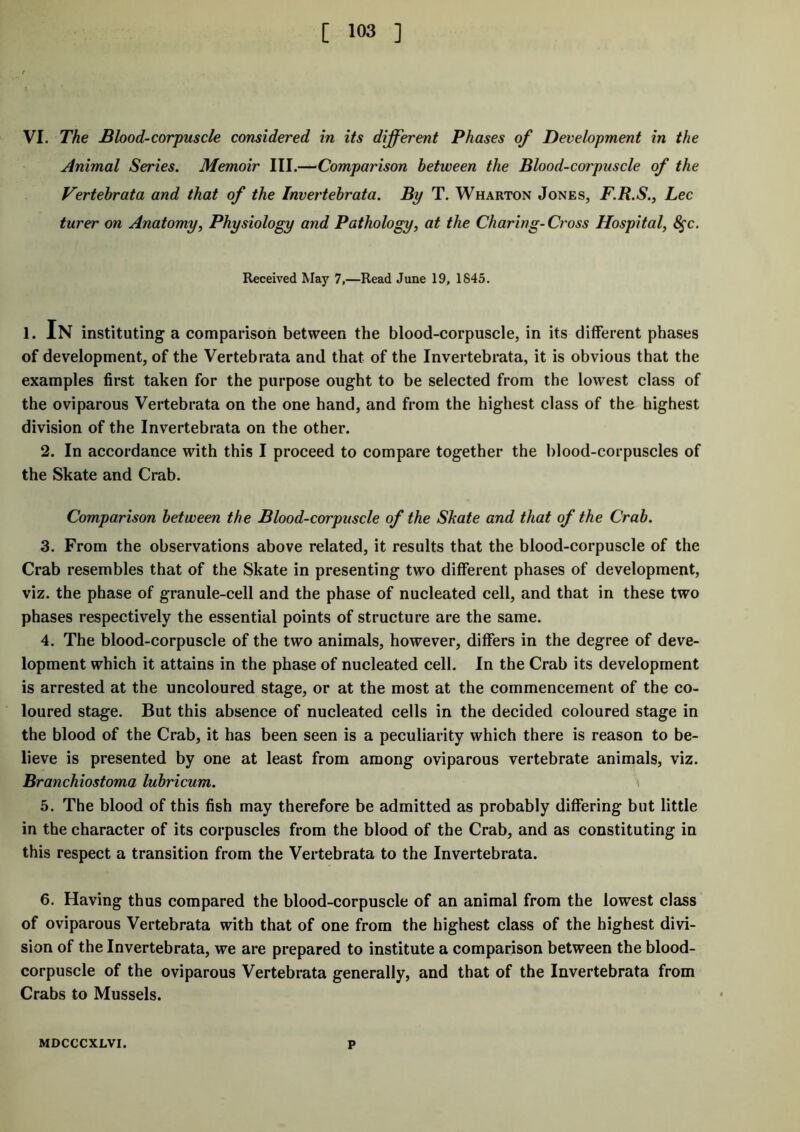 VI. The Blood-corpuscle considered in its different Phases of Development in the Animal Series. Memoir III.—Comparison between the Blood-corpuscle of the Vertebrata and that of the Invertebrata. By T. Wharton Jones, F.R.S., Lee turer on Anatomy, Physiology and Pathology, at the Charing-Cross Hospital, 8$c. Received May 7,—Read June 19, 1845. i. In instituting a comparison between the blood-corpuscle, in its different phases of development, of the Vertebrata and that of the Invertebrata, it is obvious that the examples first taken for the purpose ought to be selected from the lowest class of the oviparous Vertebrata on the one hand, and from the highest class of the highest division of the Invertebrata on the other. 2. In accordance with this I proceed to compare together the blood-corpuscles of the Skate and Crab. Comparison between the Blood-corpuscle of the Skate and that of the Crab. 3. From the observations above related, it results that the blood-corpuscle of the Crab resembles that of the Skate in presenting two different phases of development, viz. the phase of granule-cell and the phase of nucleated cell, and that in these two phases respectively the essential points of structure are the same. 4. The blood-corpuscle of the two animals, however, differs in the degree of deve- lopment which it attains in the phase of nucleated cell. In the Crab its development is arrested at the uncoloured stage, or at the most at the commencement of the co- loured stage. But this absence of nucleated cells in the decided coloured stage in the blood of the Crab, it has been seen is a peculiarity which there is reason to be- lieve is presented by one at least from among oviparous vertebrate animals, viz. Branchiostoma lubricum. \ 5. The blood of this fish may therefore be admitted as probably differing but little in the character of its corpuscles from the blood of the Crab, and as constituting in this respect a transition from the Vertebrata to the Invertebrata. 6. Having thus compared the blood-corpuscle of an animal from the lowest class of oviparous Vertebrata with that of one from the highest class of the highest divi- sion of the Invertebrata, we are prepared to institute a comparison between the blood- corpuscle of the oviparous Vertebrata generally, and that of the Invertebrata from Crabs to Mussels. MDCCCXLVI. p