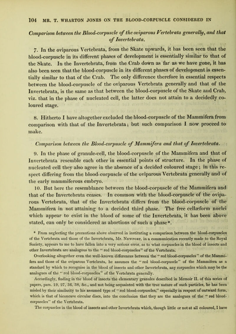 Comparison between the Blood-corpuscle of the oviparous Vertebrata generally, and that of Invertebrata. 7. In the oviparous Vertebrata, from the Skate upwards, it has been seen that the blood-corpuscle in its different phases of development is essentially similar to that of the Skate. In the Invertebrata, from the Crab down as far as we have gone, it has also been seen that the blood-corpuscle in its different phases of development is essen- tially similar to that of the Crab. The only difference therefore in essential respects between the blood-corpuscle of the oviparous Vertebrata generally and that of the Invertebrata, is the same as that between the blood-corpuscle of the Skate and Crab, viz. that in the phase of nucleated cell, the latter does not attain to a decidedly co- loured stage. 8. Hitherto I have altogether excluded the blood-corpuscle of the Mammifera from comparison with that of the Invertebrata; but such comparison I now proceed to make. Comparison between the Blood-corpuscle of Mammifera and that of Invertebrata. 9. In the phase of granule-cell, the blood-corpuscle of the Mammifera and that of Invertebrata resemble each other in essential points of structure. In the phase of nucleated cell they also agree in the absence of a decided coloured stage; in this re- spect differing from the blood-corpuscle of the oviparous Vertebrata generally and of the early rnammiferous embryo. 10. But here the resemblance between the blood-corpuscle of the Mammifera and that of the Invertebrata ceases. In common with the blood-corpuscle of the ovipa- rous Vertebrata, that of the Invertebrata differs from the blood-corpuscle of the Mammifera in not attaining to a decided third phase. The free cellaeform nuclei which appear to exist in the blood of some of the Invertebrata, it has been above stated, can only be considered as abortions of such a phase*. * From neglecting the precautions above observed in instituting a comparison between the blood-corpuscles of the Vertebrata and those of the Invertebrata, Mr. Newport, in a communication recently made to the Royal Society, appears to me to have fallen into a very serious error, as to what corpuscles in the blood of insects and other Invertebrata are analogous to the “ red blood-corpuscles” of the Vertebrata. Overlooking altogether even the well-known differences between the “ red blood-corpuscles” of the Mammi- fera and those of the oviparous Vertebrata, he assumes the “red blood-corpuscle” of the Mammifera as a standard by which to recognise in the blood of insects and other Invertebrata, any corpuscles which may be the analogues of the “ red blood-corpuscles” of the Vertebrata generally. Accordingly, finding in the blood of insects the elementary granules described in Memoir II. of this series of papers, pars. 19, 27, 36, 38, &c., and not being acquainted with the true nature of such particles, he has been misled by their similarity to his assumed type of “ red blood-corpuscles,” especially in respect of outward form, which is that of biconcave circular discs, into the conclusion that they are the analogues of the “ red blood- corpuscles” of the Vertebrata. The corpuscles in the blood of insects and other Invertebrata which, though little or not at all coloured, I have