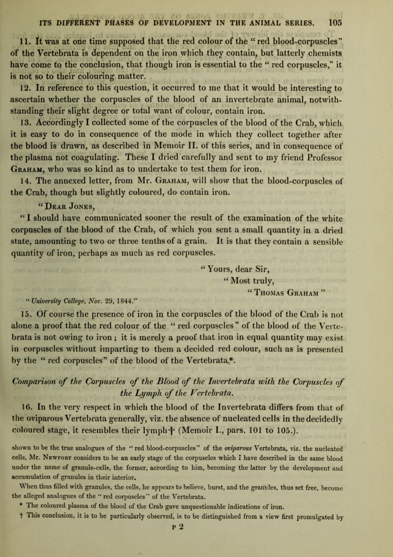 j i 11. It was at one time supposed that the red colour of the “red blood-corpuscles” of the Vertebrata is dependent on the iron which they contain, but latterly chemists have come to the conclusion, that though iron is essential to the “ red corpuscles,” it is not so to their colouring matter. 12. In reference to this question, it occurred to me that it would be interesting to ascertain whether the corpuscles of the blood of an invertebrate animal, notwith- standing their slight degree or total want of colour, contain iron. 13. Accordingly I collected some of the corpuscles of the blood of the Crab, which it is easy to do in consequence of the mode in which they collect together after the blood is drawn, as described in Memoir II. of this series, and in consequence of the plasma not coagulating. These I dried carefully and sent to my friend Professor Graham, who was so kind as to undertake to test them for iron. 14. The annexed letter, from Mr. Graham, will show that the blood-corpuscles of the Crab, though but slightly coloured, do contain iron. “ Dear Jones, “ I should have communicated sooner the result of the examination of the white corpuscles of the blood of the Crab, of which you sent a small quantity in a dried state, amounting to two or three tenths of a grain. It is that they contain a sensible quantity of iron, perhaps as much as red corpuscles. “ Yours, dear Sir, “ Most truly, “Thomas Graham ” “ University College, Nov. 29, 1844.” 15. Of course the presence of iron in the corpuscles of the blood of the Crab is not alone a proof that the red colour of the “ red corpuscles” of the blood of the Verte- brata is not owing to iron ; it is merely a proof that iron in equal quantity may exist in corpuscles without imparting to them a decided red colour, such as is presented by the “ red corpuscles” of the blood of the Vertebrata*. Comparison of the Corpuscles of the Blood of the Invertebrata with the Corpuscles of the Lymph of the Vertehrata. 16. In the very respect in which the blood of the Invertebrata differs from that of the oviparous Vertebrata generally, viz. the absence of nucleated cells in the decidedly coloured stage, it resembles their lymph'}- (Memoir I., pars. 101 to 105.). shown to be the true analogues of the “ red blood-corpuscles” of the oviparous Vertebrata, viz. the nucleated cells, Mr. Newport considers to be an early stage of the corpuscles which I have described in the same blood under the name of granule-cells, the former, according to him, becoming the latter by the development and accumulation of granules in their interior. When thus filled with granules, the cells, he appears to believe, burst, and the graniles, thus set free, become the alleged analogues of the “ red corpuscles” of the Vertebrata. * Fhe coloured plasma of the blood of the Crab gave unquestionable indications of iron. f This conclusion, it is to be particularly observed, is to be distinguished from a view first promulgated by