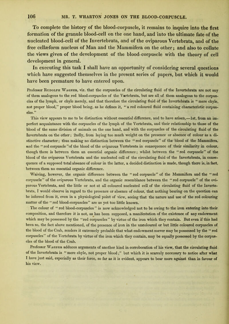 To complete the history of the blood-corpuscle, it remains to inquire into the first formation of the granule blood-cell on the one hand, and into the ultimate fate of the nucleated blood-cell of the Invertebrata, and of the oviparous Vertebrata, and of the free cellseform nucleus of Man and the Mammifera on the other; and also to collate the views given of the development of the blood-corpuscle with the theory of cell development in general. In executing this task I shall have an opportunity of considering several questions which have suggested themselves in the present series of papers, but which it would have been premature to have entered upon. Professor Rudolph Wagner, viz. that the corpuscles of the circulating fluid of the Invertebrata are not any of them analogous to the red blood-corpuscles of the Vertebrata, but are all of them analogous to the corpus- cles of the lymph, or chyle merely, and that therefore the circulating fluid of the Invertebrata is “ mere chyle, not proper blood,” proper blood being, as he defines it, “ a red coloured fluid containing characteristic corpus- cles.” This view appears to me to be distinction without essential difference, and to have arisen,—1st, from an im- perfect acquaintance with the corpuscles of the lymph of the Vertebrata, and their relationship to those of the blood of the same division of animals on the one hand, and with the corpuscles of the circulating fluid of the Invertebrata on the other; 2ndly, from laying too much weight on the presence or absence of colour as a di- stinctive character; thus making no distinction between the “red corpuscle” of the blood of the Mammifera, and the  red corpuscle ”of the blood of the oviparous Vertebrata in consequence of their similarity in colour, though there is between them an essential organic difference; whilst between the “red corpuscle” of the blood of the oviparous Vertebrata and the nucleated cell of the circulating fluid of the Invertebrata, in conse- quence of a supposed total absence of colour in the latter, a decided distinction is made, though there is, in fact, between them no essential organic difference. Waiving, however, the organic difference between the “ red corpuscle” of the Mammifera and the “red corpuscle” of the oviparous Vertebrata, and the organic resemblance between the “red corpuscle” of the ovi- parous Vertebrata, and the little or not at all coloured nucleated cell of the circulating fluid of the Inverte- brata, I would observe in regard to the presence or absence of colour, that nothing bearing on the question can be inferred from it, even in a physiological point of view, seeing that the nature and use of the red colouring matter of the “ red blood-corpuscles” are as yet too little known. The colour of “ red blood-corpuscles ” is now acknowledged not to be owing to the iron entering into their composition, and therefore it is not, as has been supposed, a manifestation of the existence of any endowment which may be possessed by the red corpuscles” by virtue of the iron which they contain. But even if this had been so, the fact above mentioned, of the presence of iron in the uncoloured or but little coloured corpuscles of the blood of the Crab, renders it extremely probable that what endowment soever may be possessed by the  red corpuscles” of the Vertebrata by virtue of the iron which they contain, may be equally possessed by the corpus- cles of the blood of the Crab. Professor Wagner adduces arguments of another kind in corroboration of his view, that the circulating fluid of the Invertebrata is “ mere chyle, not proper bloodbut which it is scarcely necessary to notice after what I have just 6aid, especially as their force, so far as it is evident, appears to bear more against than in favour of his view.