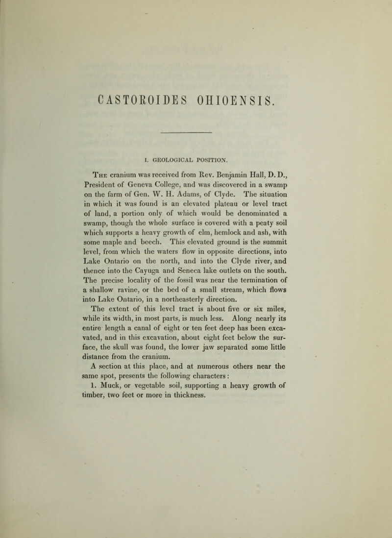 CASTOROIDES OHIOENSIS. I. GEOLOGICAL POSITION. The cranium was received from Rev. Benjamin Hall, D. D., President of Geneva College, and was discovered in a swamp on the farm of Gen. W. H. Adams, of Clyde. The situation in which it was found is an elevated plateau or level tract of land, a portion only of which would be denominated a swamp, though the whole surface is covered with a peaty soil which supports a heavy growth of elm, hemlock and ash, with some maple and beech. This elevated ground is the summit level, from which the waters flow in opposite directions, into Lake Ontario on the north, and into the Clyde river, and thence into the Cayuga and Seneca lake outlets on the south. The precise locality of the fossil was near the termination of a shallow ravine, or the bed of a small stream, which flows into Lake Ontario, in a northeasterly direction. The extent of this level tract is about five or six miles, while its width, in most parts, is much less. Along nearly its entire length a canal of eight or ten feet deep has been exca- vated, and in this excavation, about eight feet below the sur- face, the skull was found, the lower jaw separated some little distance from the cranium. A .section at this place, and at numerous others near the same spot, presents the following characters: 1. Muck, or vegetable soil, supporting a heavy growth of timber, two feet or more in thickness.