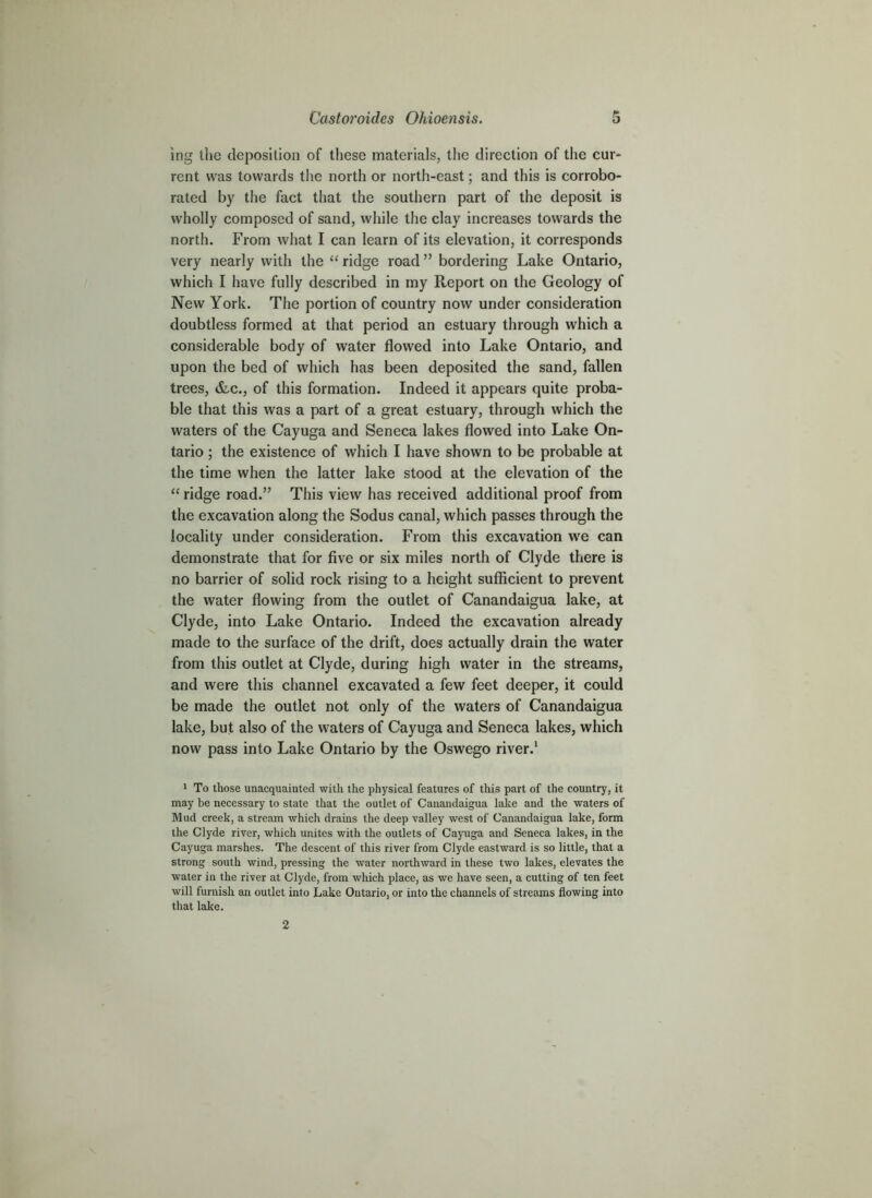 ing the deposition of these materials, the direction of the cur- rent was towards the north or north-east; and this is corrobo- rated by the fact that the southern part of the deposit is wholly composed of sand, while the clay increases towards the north. From what I can learn of its elevation, it corresponds very nearly with the “ ridge road ” bordering Lake Ontario, which I have fully described in my Report on the Geology of New York. The portion of country now under consideration doubtless formed at that period an estuary through which a considerable body of water flowed into Lake Ontario, and upon the bed of which has been deposited the sand, fallen trees, &c., of this formation. Indeed it appears quite proba- ble that this was a part of a great estuary, through which the waters of the Cayuga and Seneca lakes flowed into Lake On- tario ; the existence of which I have shown to be probable at the time when the latter lake stood at the elevation of the “ ridge road.” This view has received additional proof from the excavation along the Sodus canal, which passes through the locality under consideration. From this excavation we can demonstrate that for five or six miles north of Clyde there is no barrier of solid rock rising to a height sufficient to prevent the water flowing from the outlet of Canandaigua lake, at Clyde, into Lake Ontario. Indeed the excavation already made to the surface of the drift, does actually drain the water from this outlet at Clyde, during high water in the streams, and were this channel excavated a few feet deeper, it could be made the outlet not only of the waters of Canandaigua lake, but also of the waters of Cayuga and Seneca lakes, which now pass into Lake Ontario by the Oswego river.* > To those unacquainted with the physical features of this part of the country, it may be necessary to state that the outlet of Cantmdaigua lake and the waters of Mud creek, a stream which drains the deep valley west of Canandaigua lake, form the Clyde river, which unites with the outlets of Cayuga and Seneca lakes, in the Cayuga marshes. The descent of this river from Clyde eastward is so little, that a strong south wind, pressing the water northward in these two lakes, elevates the water in the river at Clyde, from which place, as we have seen, a cutting of ten feet will furnish an outlet into Lake Ontario, or into the channels of streams flowing into that lake.