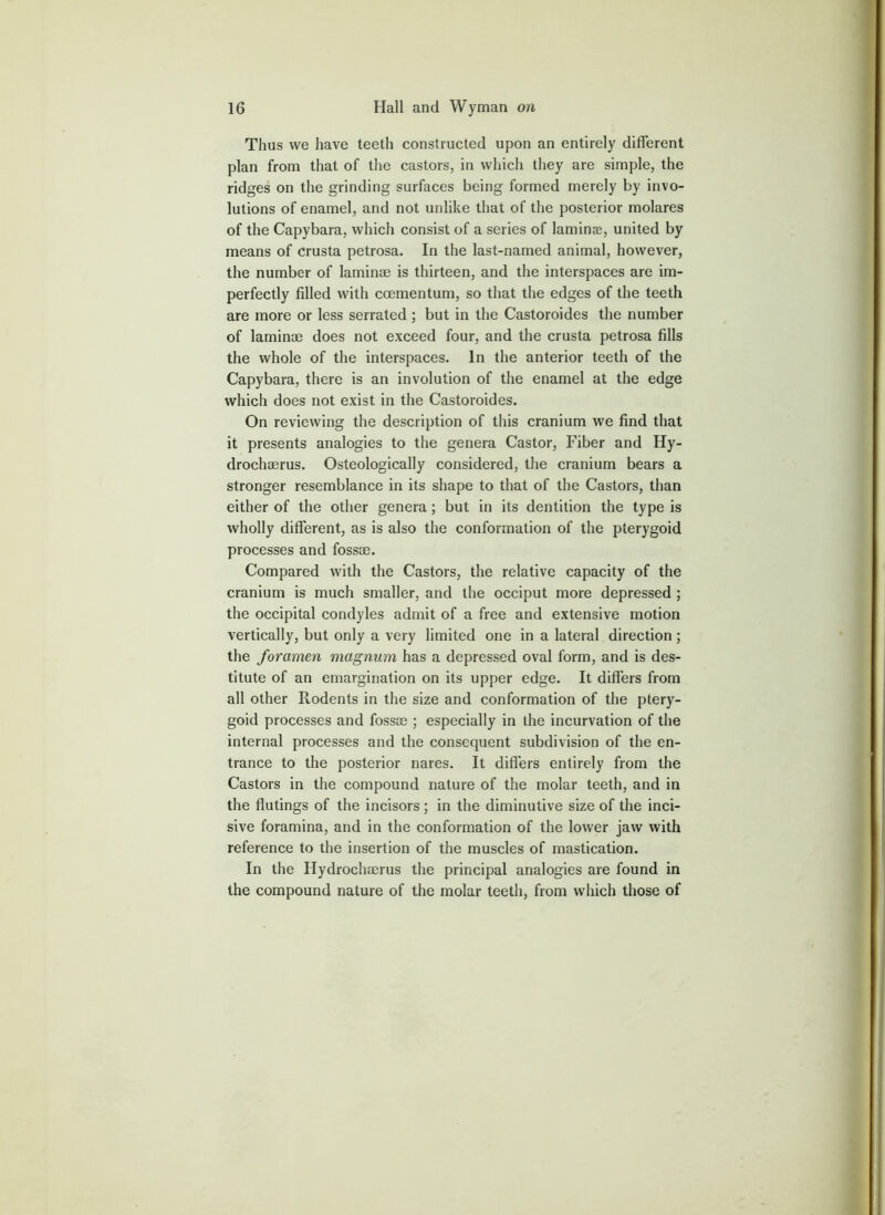 Thus we have teeth constructed upon an entirely different plan from that of the castors, in which they are simple, the ridges on the grinding surfaces being formed merely by invo- lutions of enamel, and not unlike that of the posterior molares of the Capybara, which consist of a series of laminae, united by means of crusta petrosa. In the last-named animal, however, the number of laminaj is thirteen, and the interspaces are im- perfectly filled with coementum, so that the edges of the teeth are more or less serrated ; but in the Castoroides the number of laminae does not exceed four, and the crusta petrosa fills the whole of the interspaces. In the anterior teeth of the Capybara, there is an involution of the enamel at the edge which does not exist in the Castoroides. On reviewing the description of this cranium we find that it presents analogies to the genera Castor, Fiber and Hy- drochaerus. Osteologically considered, the cranium bears a stronger resemblance in its shape to that of the Castors, than either of the other genera; but in its dentition the type is wholly different, as is also the conformation of the pterygoid processes and fossae. Compared with the Castors, the relative capacity of the cranium is much smaller, and the occiput more depressed; the occipital condyles admit of a free and extensive motion vertically, but only a very limited one in a lateral direction; the foramen magnum has a depressed oval form, and is des- titute of an emargination on its upper edge. It differs from all other Rodents in the size and conformation of the ptery- goid processes and fossae ; especially in the incurvation of the internal processes and the consequent subdivision of the en- trance to the posterior nares. It differs entirely from the Castors in the compound nature of the molar teeth, and in the flutings of the incisors; in the diminutive size of the inci- sive foramina, and in the conformation of the lower jaw with reference to the insertion of the muscles of mastication. In the Hydrochaerus the principal analogies are found in the compound nature of the molar teeth, from which those of